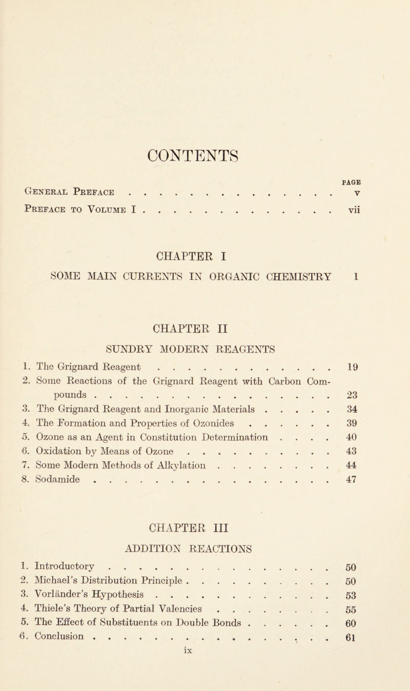 CONTENTS PAGE General Preface. v Preface to Volume I.vii CHAPTER I SOME MAIN CURRENTS IN ORGANIC CHEMISTRY 1 CHAPTER II SUNDRY MODERN REAGENTS 1. The Grignard Reagent.19 2. Some Reactions of the Grignard Reagent with Carbon Com¬ pounds .23 3. The Grignard Reagent and Inorganic Materials.34 4. The Formation and Properties of Ozonides.39 5. Ozone as an Agent in Constitution Determination .... 40 6. Oxidation by Means of Ozone.43 7. Some Modern Methods of Alkylation.44 8. Sodamide.47 CHAPTER III ADDITION REACTIONS 1. Introductory.50 2. Michael's Distribution Principle.50 3. Vorlander's Hypothesis.53 4. Thiele's Theory of Partial Valencies.55 5. The Effect of Substituents on Double Bonds.60 6. Conclusion.61