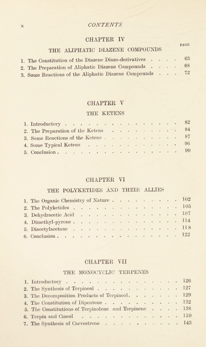 CHAPTER IV PAGE THE ALIPHATIC DIAZENE COMPOUNDS 1. The Constitution of the Diazene Diazo-derivatives .... 63 2. The Preparation of Aliphatic Diazene Compounds .... 68 3. Some Reactions of the Aliphatic Diazene Compounds ... 72 CHAPTER V THE KETENS 1. Introductory.82 2. The Preparation of the Ketens.84 3. Some Reactions of the Ketens.87 4. Some Typical Ketens. 5. Conclusion.91) CHAPTER VI THE POLYKETIDES AND THEIR ALLIES 1. The Organic Chemistry of Nature ..162 2. The Polyketides.165 3. Dehydracetic Acid.167 4. Dimethyl-pyrone. HI 5. Diacetylacetone.H 8 6. Conclusion.122 CHAPTER VII THE MONOCYCLIC TERPENES 1. Introductory. 126 2. The Synthesis of Terpineol.127 3. The Decomposition Products of Terpineol.129 4. The Constitution of Dipentene.132 5. The Constitutions of Terpinolene and Terpinene .... 138 6. Terpin and Cineol.139 7. The Synthesis of Carvestrene.143