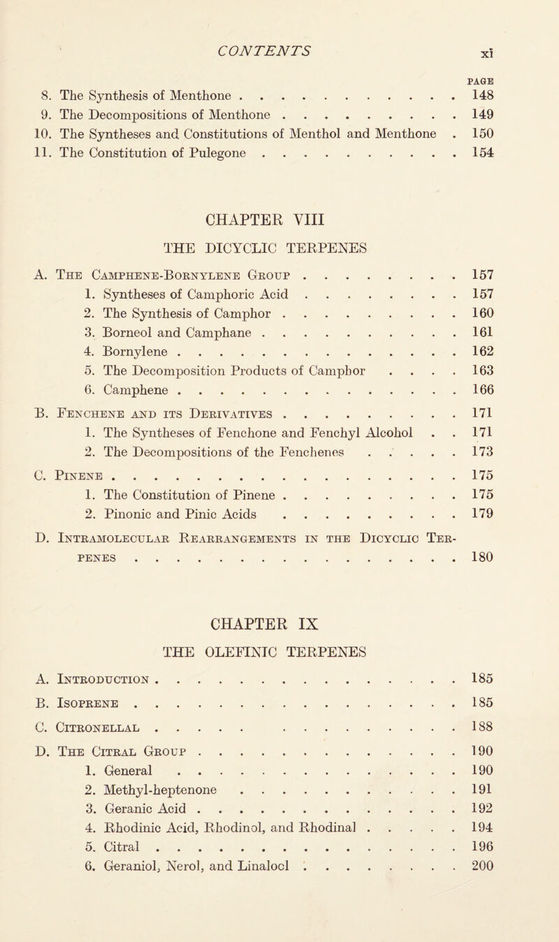 PAGE 8. The Synthesis of Menthone. 148 9. The Decompositions of Menthone.149 10. The Syntheses and Constitutions of Menthol and Menthone . 150 11. The Constitution of Pulegone.154 CHAPTER VIII THE DICYCLIC TERPENES A. The Camphene-Bornylene Group.157 1. Syntheses of Camphoric Acid.157 2. The Synthesis of Camphor.160 3. Borneol and Camphane.161 4. Bornylene.162 5. The Decomposition Products of Camphor . . . . 163 6. Camphene.166 B. Fenchene and its Derivatives.171 1. The Syntheses of Fenchone and Fenchyl Alcohol . . 171 2. The Decompositions of the Fenchenes.173 C. PlNENE.175 1. The Constitution of Pinene.175 2. Pinonic and Pinic Acids.179 D. Intramolecular Rearrangements in the Dicyclic Ter- penes.180 CHAPTER IX THE OLEFINIC TERPENES A. Introduction.185 B. Isoprene.185 C. ClTRONELLAL. 188 D. The Citral Group.190 1. General.190 2. Methyl-heptenone.191 3. Geranic Acid.192 4. Rhodinic Acid, Rhodinol, and Rhodinal.194 5. Citral.196 6. Geraniol, Nerol, and Linalocl.200