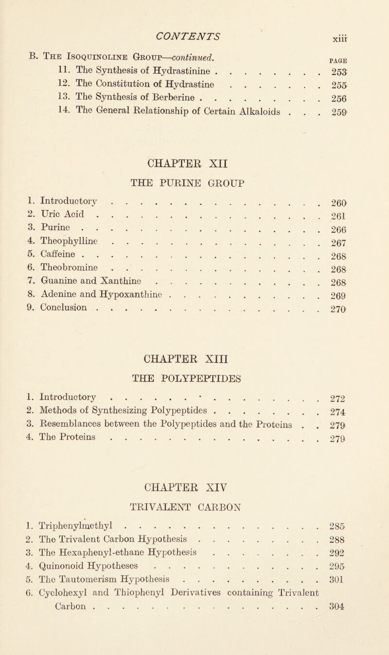 B. The Isoquinoline Group—continued. PAGE 11. The Synthesis of Hydrastinine.253 12. The Constitution of Hydrastine ....... 255 13. The Synthesis of Berberine.256 14. The General Relationship of Certain Alkaloids . . . 259 CHAPTER XII THE PURINE GROUP 1. Introductory.260 2. Uric Acid.261 3. Purine.266 4. Theophylline.267 5. Caffeine.268 6. Theobromine.268 7. Guanine and Xanthine.268 8. Adenine and Hypoxanthine.269 9. Conclusion.270 CHAPTER XIII THE POLYPEPTIDES 1. Introductory.*.272 2. Methods of Synthesizing Polypeptides.274 3. Resemblances between the Polypeptides and the Proteins . . 279 4. The Proteins.279 CHAPTER XIV TRIVALENT CARBON 1. Triphenylmethyl.285 2. The Trivalent Carbon Hypothesis.288 3. The Hexaphenyl-ethane Hypothesis.292 4. Quinonoid Hypotheses.295 5. The Tautomerism Hypothesis.301 6. Cyclohexyl and Thiophenyl Derivatives containing Trivalent Carbon.304