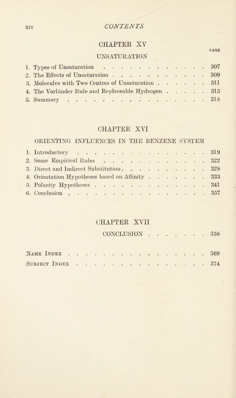 CHAPTER XV PAGE UNSATURATION 1. Types of Unsaturation.307 2. The Effects of Unsaturation.. 309 3. Molecules with Two Centres of Unsaturation.311 4. The Vorlander Rule and Replaceable Hydrogen.315 5. Summary...318 CHAPTER XVI ORIENTING INFLUENCES IN THE BENZENE SYSTEM 1. Introductory.319 2. Some Empirical Rules.322 3. Direct and Indirect Substitution.328 4. Orientation Hypotheses based on Affinity.333 5. Polarity Hypotheses.341 6. Conclusion.357 CHAPTER XVII CONCLUSION.358 Name Index.369 Subject Index.374