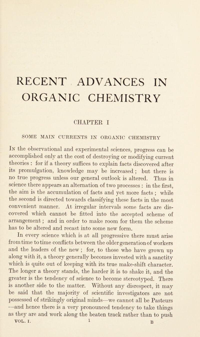 RECENT ADVANCES IN ORGANIC CHEMISTRY CHAPTER I SOME MAIN CURRENTS IN ORGANIC CHEMISTRY In the observational and experimental sciences, progress can be accomplished only at the cost of destroying or modifying current theories : for if a theory suffices to explain facts discovered after its promulgation, knowledge may be increased ; but there is no true progress unless our general outlook is altered. Thus in science there appears an alternation of two processes : in the first, the aim is the accumulation of facts and yet more facts ; while the second is directed towards classifying these facts in the most convenient manner. At irregular intervals some facts are dis¬ covered which cannot be fitted into the accepted scheme of arrangement; and in order to make room for them the scheme has to be altered and recast into some new form. In every science which is at all progressive there must arise from time to time conflicts between the older generation of workers and the leaders of the new ; for, to those who have grown up along with it, a theory generally becomes invested with a sanctity which is quite out of keeping with its true make-shift character. The longer a theory stands, the harder it is to shake it, and the greater is the tendency of science to become stereotyped. There is another side to the matter. Without any disrespect, it may be said that the majority of scientific investigators are not possessed of strikingly original minds—we cannot all be Pasteurs —and hence there is a very pronounced tendency to take things as they are and work along the beaten track rather than to push