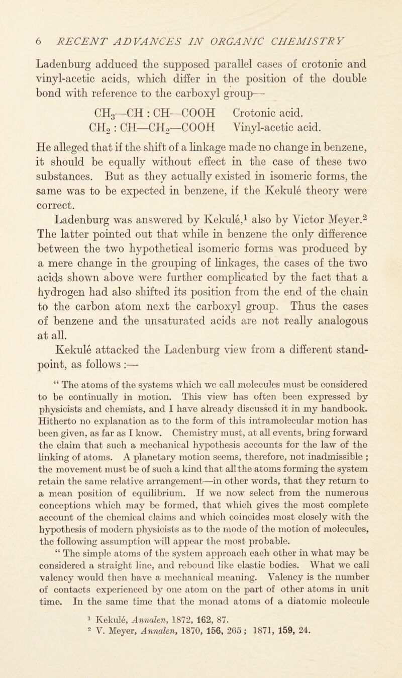 Ladenburg adduced the supposed parallel cases of crotonic and vinyl-acetic acids, which differ in the position of the double bond with reference to the carboxyl group— CH3—CH : CH—CO OH Crotonic acid. CH2 : CH—CH2—COOH Vinyl-acetic acid. He alleged that if the shift of a linkage made no change in benzene, it should be equally without effect in the case of these two substances. But as they actually existed in isomeric forms, the same was to be expected in benzene, if the Kekule theory were correct. Ladenburg was answered by Kekule,1 also by Victor Meyer.2 The latter pointed out that while in benzene the only difference between the two hypothetical isomeric forms was produced by a mere change in the grouping of linkages, the cases of the two acids shown above were further complicated by the fact that a hydrogen had also shifted its position from the end of the chain to the carbon atom next the carboxyl group. Thus the cases of benzene and the unsaturated acids are not really analogous at all. Kekule attacked the Ladenburg view from a different stand¬ point, as follows :—• “ The atoms of the systems which we call molecules must be considered to be continually in motion. This view has often been expressed by physicists and chemists, and I have already discussed it in my handbook. Hitherto no explanation as to the form of this intramolecular motion has been given, as far as I know. Chemistry must, at all events, bring forward the claim that such a mechanical hypothesis accounts for the law of the linking of atoms. A planetary motion seems, therefore, not inadmissible ; the movement must be of such a kind that all the atoms forming the system retain the same relative arrangement—in other words, that they return to a mean position of equilibrium. If we now select from the numerous conceptions which may be formed, that which gives the most complete account of the chemical claims and which coincides most closely with the hypothesis of modern physicists as to the mode of the motion of molecules, the following assumption will appear the most probable. “ The simple atoms of the system approach each other in what may be considered a straight line, and rebound like elastic bodies. What we call valency would then have a mechanical meaning. Valency is the number of contacts experienced by one atom on the part of other atoms in unit time. In the same time that the monad atoms of a diatomic molecule 1 Kekule, Annalen, 1872, 162, 87. 2 V. Meyer, Annalen, 1870, 156, 265; 1871, 159, 24.