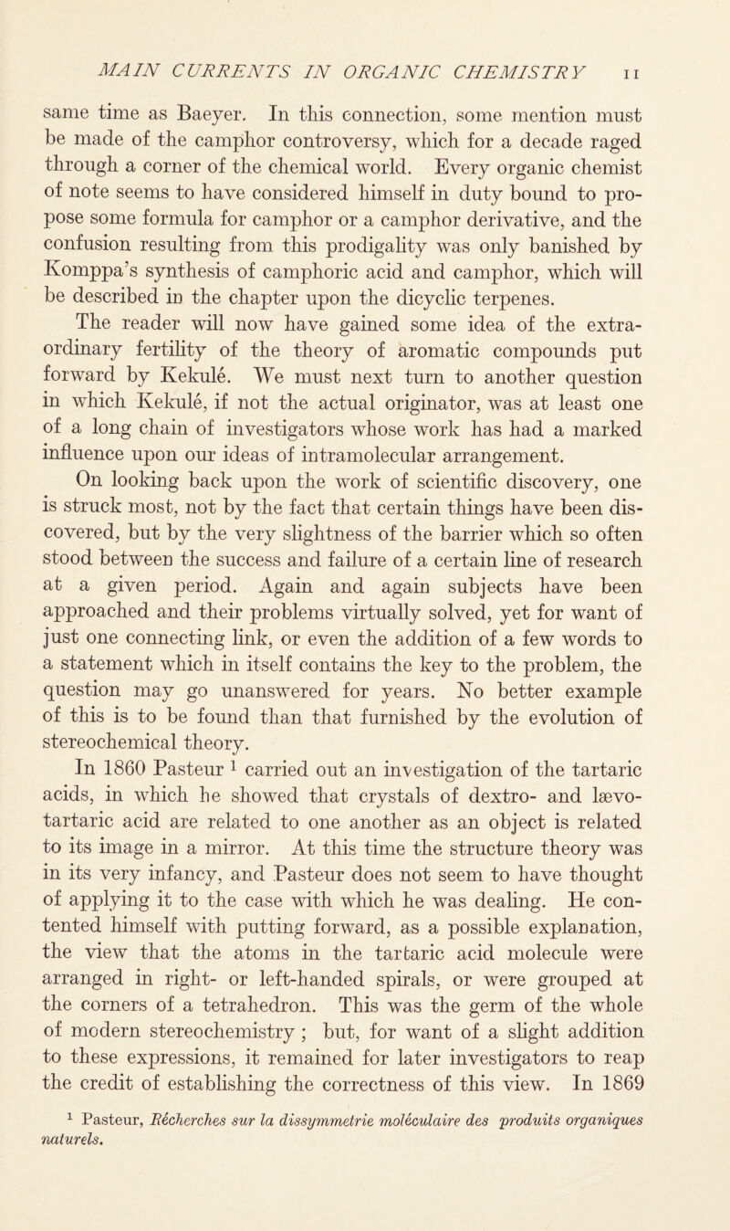 same time as Baeyer. In this connection, some mention must be made of the camphor controversy, which for a decade raged through a corner of the chemical world. Every organic chemist of note seems to have considered himself in duty bound to pro¬ pose some formula for camphor or a camphor derivative, and the confusion resulting from this prodigality was only banished by Komppa’s synthesis of camphoric acid and camphor, which will be described in the chapter upon the dicyclic terpenes. The reader will now have gained some idea of the extra¬ ordinary fertility of the theory of aromatic compounds put forward by Kekule. We must next turn to another question in which Kekule, if not the actual originator, was at least one of a long chain of investigators whose work has had a marked influence upon our ideas of intramolecular arrangement. On looking back upon the work of scientific discovery, one is struck most, not by the fact that certain things have been dis¬ covered, but by the very slightness of the barrier which so often stood between the success and failure of a certain line of research at a given period. Again and again subjects have been approached and their problems virtually solved, yet for want of just one connecting link, or even the addition of a few words to a statement which in itself contains the key to the problem, the question may go unanswered for years. No better example of this is to be found than that furnished by the evolution of stereochemical theory. In 1860 Pasteur 1 carried out an investigation of the tartaric acids, in which he showed that crystals of dextro- and laevo- tartaric acid are related to one another as an object is related to its image in a mirror. At this time the structure theory was in its very infancy, and Pasteur does not seem to have thought of applying it to the case with which he was dealing. He con¬ tented himself with putting forward, as a possible explanation, the view that the atoms in the tartaric acid molecule were arranged in right- or left-handed spirals, or were grouped at the corners of a tetrahedron. This was the germ of the whole of modern stereochemistry ; but, for want of a slight addition to these expressions, it remained for later investigators to reap the credit of establishing the correctness of this viewv In 1869 1 Pasteur, Becherches sur la dissymmetric moleculaire des produits organiques naturels.