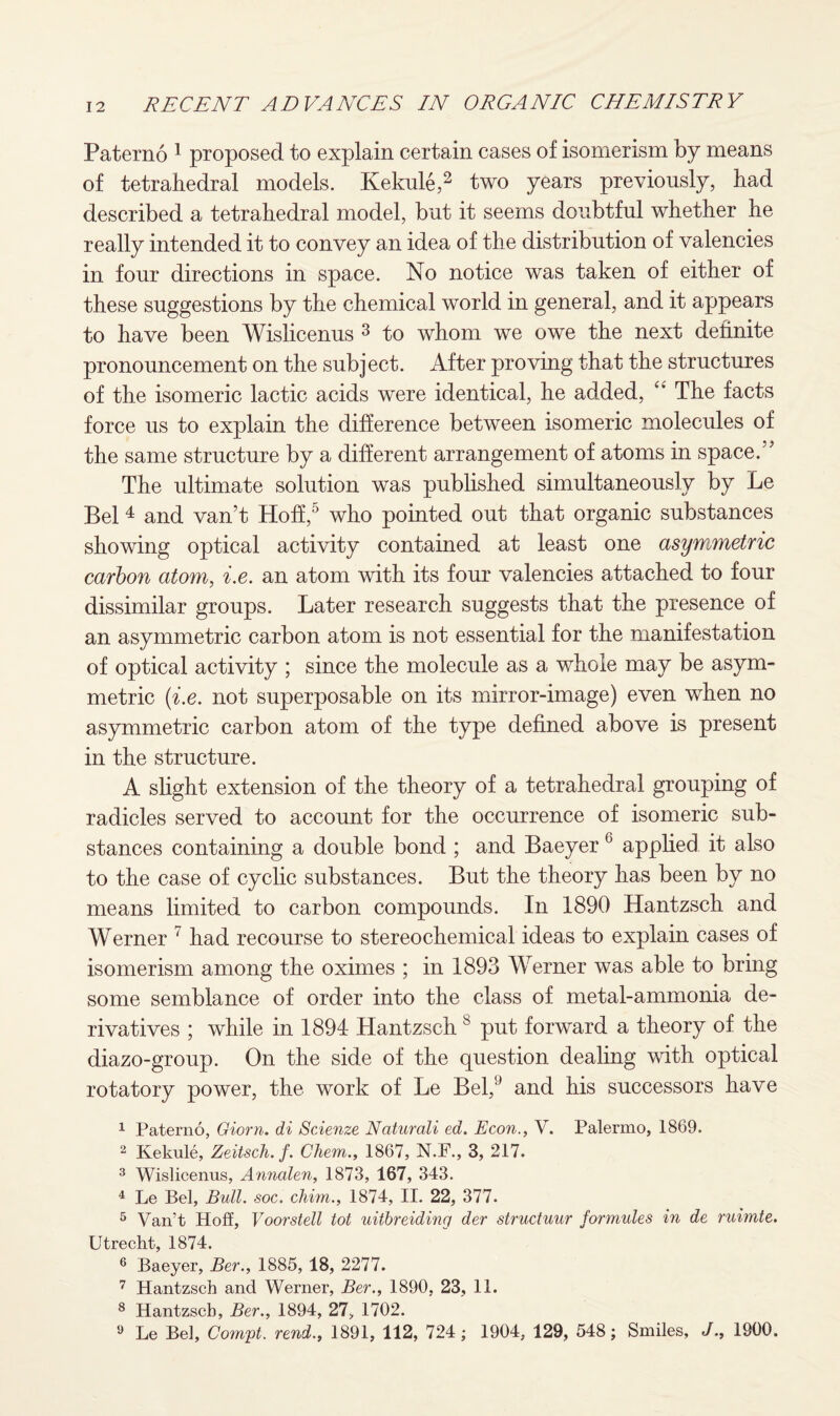 Paterno 1 proposed to explain certain cases of isomerism by means of tetrahedral models. Kekule,2 two years previously, had described a tetrahedral model, but it seems doubtful whether he really intended it to convey an idea of the distribution of valencies in four directions in space. No notice was taken of either of these suggestions by the chemical world in general, and it appears to have been Wislicenus 3 to whom we owe the next definite pronouncement on the subject. After proving that the structures of the isomeric lactic acids were identical, he added, “ The facts force us to explain the difference between isomeric molecules of the same structure by a different arrangement of atoms in space.” The ultimate solution was published simultaneously by Le Bel 4 and van’t Hoff,5 who pointed out that organic substances showing optical activity contained at least one asywumetric carbon atom, i.e. an atom with its four valencies attached to four dissimilar groups. Later research suggests that the presence of an asymmetric carbon atom is not essential for the manifestation of optical activity ; since the molecule as a whole may be asym¬ metric (i.e. not superposable on its mirror-image) even when no asymmetric carbon atom of the type defined above is present in the structure. A slight extension of the theory of a tetrahedral grouping of radicles served to account for the occurrence of isomeric sub¬ stances containing a double bond ; and Baeyer 6 applied it also to the case of cyclic substances. But the theory has been by no means limited to carbon compounds. In 1890 Hantzsch and Werner 7 had recourse to stereochemical ideas to explain cases of isomerism among the oximes ; in 1893 Werner was able to bring some semblance of order into the class of metal-ammonia de¬ rivatives ; while in 1894 Hantzsch 8 put forward a theory of the diazo-group. On the side of the question dealing with optical rotatory power, the work of Le Bel,9 and his successors have 1 Paterno, Giorn. di Scienze Naturali ed. Econ., V. Palermo, 1869. 2 Kekule, Zeitsch. f. Chem., 1867, N.F., 3, 217. 3 Wislicenus, Annalen, 1873, 167, 343. 4 Le Bel, Bull. soc. chim., 1874, II. 22, 377. 5 Van’t Hoff, Voorstell tot uitbreiding der structuur formules in de ruimte. Utrecht, 1874. 6 Baeyer, Ber., 1885, 18, 2277. 7 Hantzsch and Werner, Ber., 1890, 23, 11. 8 Hantzsch, Ber., 1894, 27, 1702. 9 Le Bel, Comyt. rend., 1891, 112, 724; 1904, 129, 548; Smiles, J., 1900.