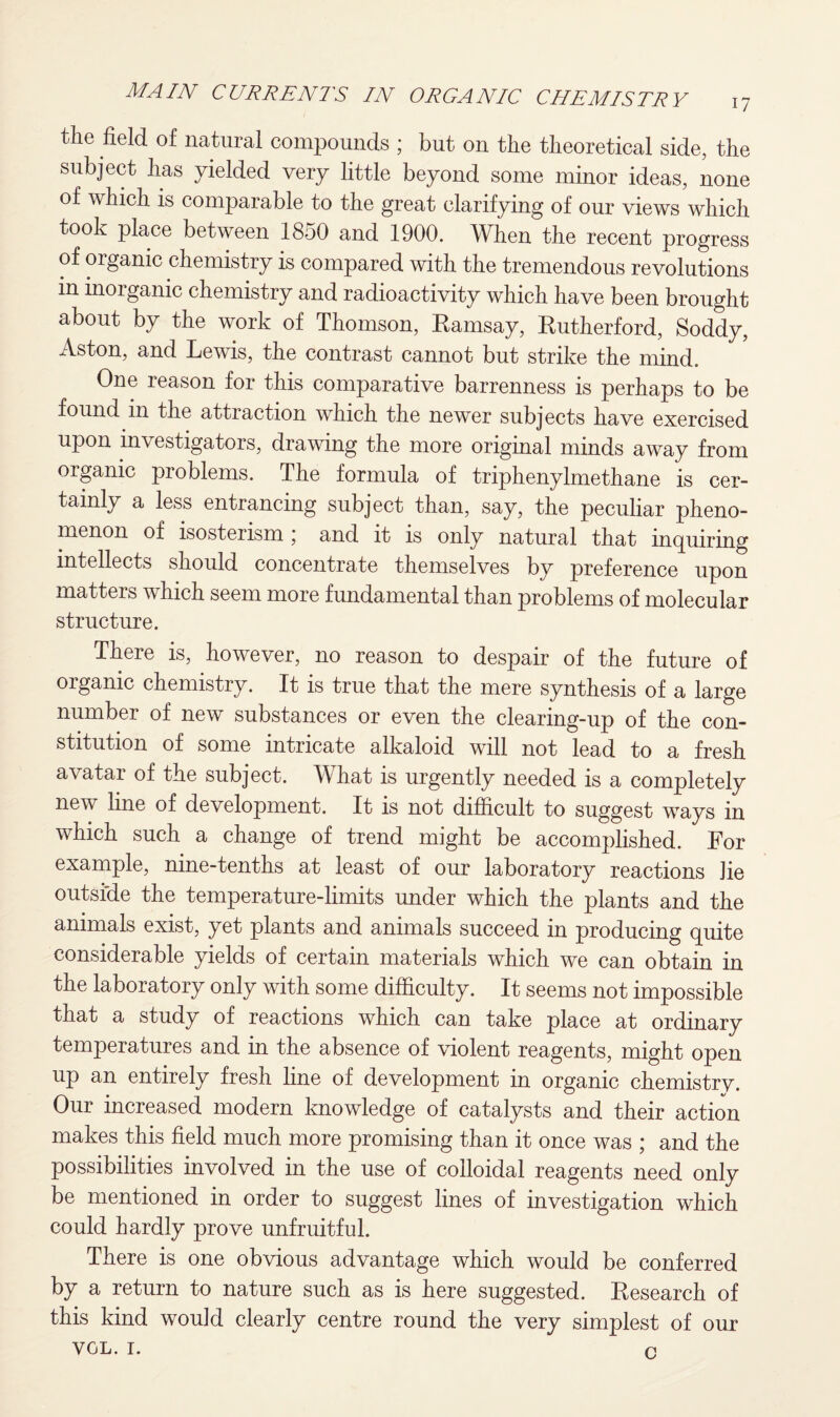 the field of natural compounds ; but on the theoretical side, the subject has yielded very little beyond some minor ideas, none of which is comparable to the great clarifying of our views which took place between 1850 and 1900. When the recent progress of organic chemistry is compared with the tremendous revolutions in inorganic chemistry and radioactivity which have been brought about by the work of Thomson, Ramsay, Rutherford, Soddy, Aston, and Lewis, the contrast cannot but strike the mind. One reason for this comparative barrenness is perhaps to be found in the attraction which the newer subjects have exercised upon investigators, drawing the more original minds away from organic problems. The formula of triphenylmethane is cer¬ tainly a less entrancing subject than, say, the peculiar pheno¬ menon of isosterism ; and it is only natural that inquiring intellects should concentrate themselves by preference upon matters which seem more fundamental than problems of molecular structure. There is, however, no reason to despair of the future of organic chemistry. It is true that the mere synthesis of a large number of new substances or even the clearing-up of the con¬ stitution of some intricate alkaloid will not lead to a fresh avatar of the subject. What is urgently needed is a completely new line of development. It is not difficult to suggest ways in which such a change of trend might be accomplished. For example, nine-tenths at least of our laboratory reactions lie outside the temperature-limits under which the plants and the animals exist, yet plants and animals succeed in producing quite considerable yields of certain materials which we can obtain in the laboratory only with some difficulty. It seems not impossible that a study of reactions which can take place at ordinary temperatures and in the absence of violent reagents, might open up an entirely fresh line of development in organic chemistry. Our increased modern knowledge of catalysts and their action makes this field much more promising than it once was ; and the possibilities involved in the use of colloidal reagents need only be mentioned in order to suggest lines of investigation which could hardly prove unfruitful. There is one obvious advantage which would be conferred by a return to nature such as is here suggested. Research of this kind would clearly centre round the very simplest of VOL. 1. n our