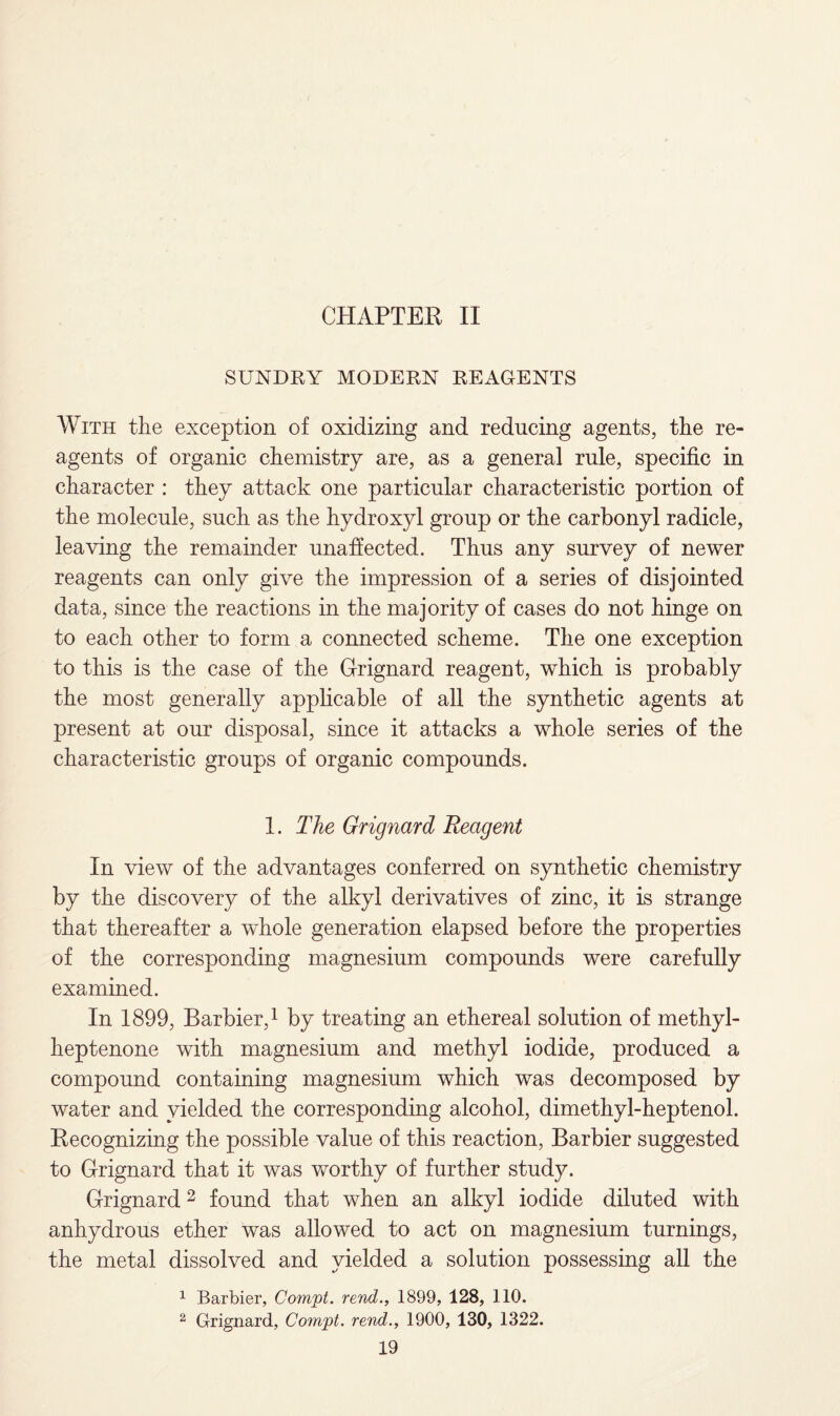 CHAPTER, II SUNDRY MODERN REAGENTS With the exception of oxidizing and reducing agents, the re¬ agents of organic chemistry are, as a general rule, specific in character : they attack one particular characteristic portion of the molecule, such as the hydroxyl group or the carbonyl radicle, leaving the remainder unaffected. Thus any survey of newer reagents can only give the impression of a series of disjointed data, since the reactions in the majority of cases do not hinge on to each other to form a connected scheme. The one exception to this is the case of the Grignard reagent, which is probably the most generally applicable of all the synthetic agents at present at our disposal, since it attacks a whole series of the characteristic groups of organic compounds. 1. The Grignard Reagent In view of the advantages conferred on synthetic chemistry by the discovery of the alkyl derivatives of zinc, it is strange that thereafter a wfhole generation elapsed before the properties of the corresponding magnesium compounds were carefully examined. In 1899, Barbier,1 by treating an ethereal solution of methyl- heptenone with magnesium and methyl iodide, produced a compound containing magnesium which was decomposed by water and yielded the corresponding alcohol, dimethyl-heptenol. Recognizing the possible value of this reaction, Barbier suggested to Grignard that it was worthy of further study. Grignard2 found that when an alkyl iodide diluted with anhydrous ether was allowed to act on magnesium turnings, the metal dissolved and yielded a solution possessing all the 1 Barbier, Compt. rend., 1899, 128, 110. 2 Grignard, Com'pt. rend., 1900, 130, 1322.