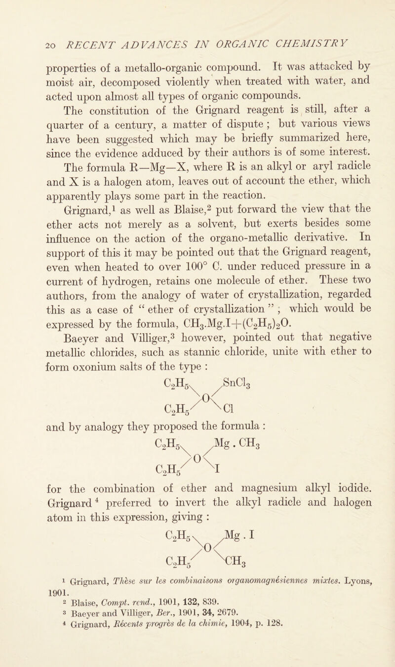 properties of a metallo-organic compound. It was attacked by moist air, decomposed violently when treated with water, and acted upon almost all types of organic compounds. The constitution of the Grignard reagent is still, after a quarter of a century, a matter of dispute ; but various views have been suggested which may be briefly summarized here, since the evidence adduced by their authors is of some interest. The formula R—Mg—X, where R is an alkyl or aryl radicle and X is a halogen atom, leaves out of account the ether, which apparently plays some part in the reaction. Grignard,1 as well as Blaise,2 put forward the view that the ether acts not merely as a solvent, but exerts besides some influence on the action of the organo-metallic derivative. In support of this it may be pointed out that the Grignard reagent, even when heated to over 100° C. under reduced pressure in a current of hydrogen, retains one molecule of ether. These two authors, from the analogy of water of crystallization, regarded this as a case of “ ether of crystallization 55 , which would be expressed by the formula, CH3.Mg.I+(C2H5)20. Baeyer and Villiger,3 however, pointed out that negative metallic chlorides, such as stannic chloride, unite with ether to form oxonium salts of the type : C2H5 SnCl3 >°\ c2h/ \ci and by analogy they proposed the formula : C2H5 Mg. CH3 >°< C2h/ XI for the combination of ether and magnesium alkyl iodide. Grignard4 preferred to invert the alkyl radicle and halogen atom in this expression, giving : CoH 2XX5 >0 CoH- / 1 Grignard, These sur les combinaisons organomagnesiennes mixtes. Lyons, 1901. 2 Blaise, Compt. rend., 1901, 132, 839. 3 Baeyer and Villiger, Ber., 1901, 34, 2679. 4 Grignard, Beeents progres de la chimie, 1904, p. 128.