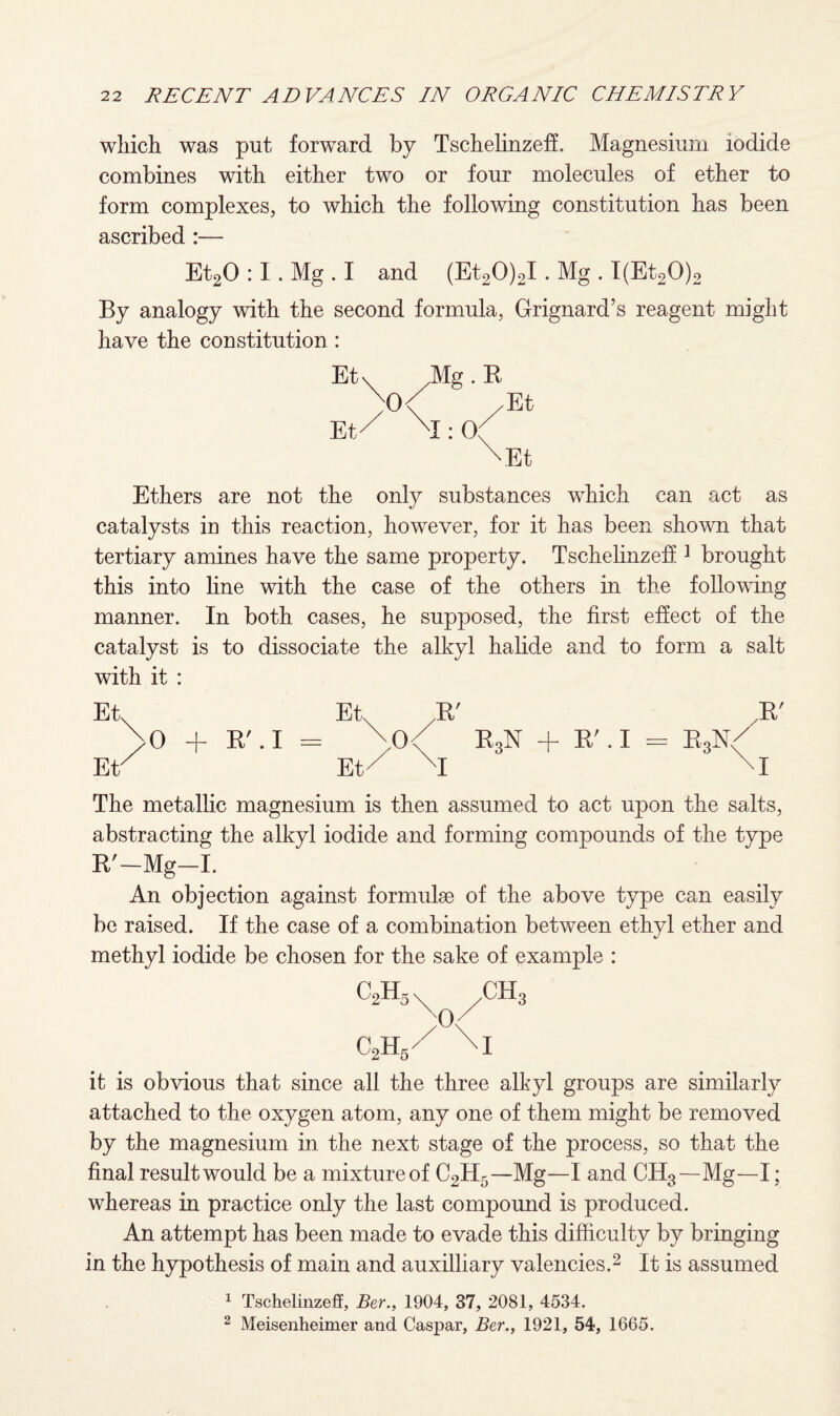 which was put forward by Tschelinzeff. Magnesium iodide combines with either two or four molecules of ether to form complexes, to which the following constitution has been ascribed :— Et20 :1. Mg . I and (Et20)2I. Mg . I(Et20)2 By analogy with the second formula, Grignard’s reagent might have the constitution : Etv Mg. B )°\ /Et Et/ XI: 0( XEt Ethers are not the only substances which can act as catalysts in this reaction, however, for it has been shown that tertiary amines have the same property. Tschelinzeff 1 brought this into line with the case of the others in the following manner. In both cases, he supposed, the first effect of the catalyst is to dissociate the alkyl halide and to form a salt with it : Et Etx JR' /R' >0 + R'.I= \0< R3N + RM = R3N/ Ev Et/ XI M The metallic magnesium is then assumed to act upon the salts, abstracting the alkyl iodide and forming compounds of the type R'-Mg-I. An objection against formulae of the above type can easily be raised. If the case of a combination between ethyl ether and methyl iodide be chosen for the sake of example : c2h5 c2h5/ \I it is obvious that since all the three alkyl groups are similarly attached to the oxygen atom, any one of them might be removed by the magnesium in the next stage of the process, so that the final resultwould be a mixtureof C2H5—Mg—I and CH3—Mg—I; whereas in practice only the last compound is produced. An attempt has been made to evade this difficulty by bringing in the hypothesis of main and auxilliary valencies.2 It is assumed 1 Tschelinzeff, Ber., 1904, 37, 2081, 4534. 2 Meisenheimer and Caspar, Ber., 1921, 54, 1665.