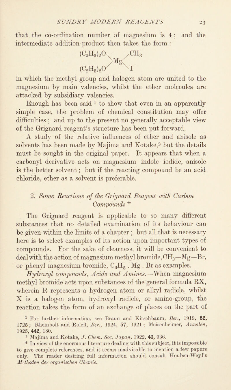 that the co-ordination number of magnesium is 4 ; and the intermediate addition-product then takes the form : (C2H6)20,, /CH3 >Mg( (C2H5)20- M in which the methyl group and halogen atom are united to the magnesium by main valencies, whilst the ether molecules are attacked by subsidiary valencies. Enough has been said 1 to show that even in an apparently simple case, the problem of chemical constitution may offer difficulties ; and up to the present no generally acceptable view of the Grignard reagent’s structure has been put forward. A study of the relative influences of ether and anisole as solvents has been made by Majima and Kotake,2 but the details must be sought in the original paper. It appears that when a carbonyl derivative acts on magnesium indole iodide, anisole is the better solvent; but if the reacting compound be an acid chloride, ether as a solvent is preferable. 2. Some Reactions of the Grignard Reagent with Carbon Compounds * The Grignard reagent is applicable to so many different substances that no detailed examination of its behaviour can be given within the limits of a chapter ; but all that is necessary here is to select examples of its action upon important types of compounds. For the sake of clearness, it will be convenient to deal with the action of magnesium methyl bromide, CH3—Mg—Br, or phenyl magnesium bromide, C6H5 . Mg . Br as examples. Hydroxyl compounds, Acids and Amines.—When magnesium methyl bromide acts upon substances of the general formula RX, wherein R represents a hydrogen atom or alkyl radicle, whilst X is a halogen atom, hydroxyl radicle, or amino-group, the reaction takes the form of an exchange of places on the part of 1 For further information, see Braun and Kirschbaum, Ber., 1919, 52, 1725; Kheinbolt and Roleff, Ber., 1924, 57, 1921; Meisenheimer, Annalen, 1925, 442, 180. 2 Majima and Kotake, J. Chem. Soc. Japan, 1922, 43, 936. * In view of the enormous literature dealing with this subject, it is impossible to give complete references, and it seems inadvisable to mention a few papers only. The reader desiring full information should consult Houben-Weyl’s Methoden der organischen Chemie.