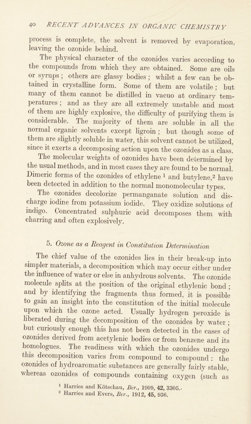 process is complete, the solvent is removed by evaporation, leaving the ozonide behind. The physical character of the ozonides varies according to the compounds from which they are obtained. Some are oils or syrups ; others are glassy bodies ; whilst a few can be ob¬ tained in crystalline form. Some of them are volatile ; but many of them cannot be distilled in vacuo at ordinary tem¬ peratures ; and as they are all extremely unstable and most of them are highly explosive, the difficulty of purifying them is considerable. The majority of them are soluble in all the normal organic solvents except ligroin ; but though some of them are slightly soluble in water, this solvent cannot be utilized, since it exerts a decomposing action upon the ozonides as a class. The molecular weights of ozonides have been determined by the usual methods, and in most cases they are found to be normal. Dimeric forms of the ozonides of ethylene 1 and butylene,2 have been detected in addition to the normal monomolecular types. The. ozonides decolorize permanganate solution and dis¬ charge iodine from potassium iodide. They oxidize solutions of indigo. Concentrated sulphuric acid decomposes them with charring and often explosively. o. Ozone as a Reagent in Constitution DeteYvnination The chief value of the ozonides lies in their break-up into simpler materials, a decomposition which may occur either under the influence of water or else in anhydrous solvents. The ozonide molecule splits at the position of the origmal ethylenic bond ; and by identifying the fragments thus formed, it is possible to gain an insight into the constitution of the initial molecule upon which the ozone acted. Usually hydrogen peroxide is liberated during the decomposition of the ozonides by water ; but curiously enough this has not been detected in the cases of ozonides derived from acetylenic bodies or from benzene and its homologues. The readiness with which the ozonides undergo this decomposition varies from compound to compound : the ozonides of hydroaromatic substances are generally fairly stable, whereas ozonides of compounds containing oxygen (such as 1 Harries and Kotschau, Ber., 1909, 42, 3305.. 2 Harries and Evers, Ber., 1912, 45, 936.