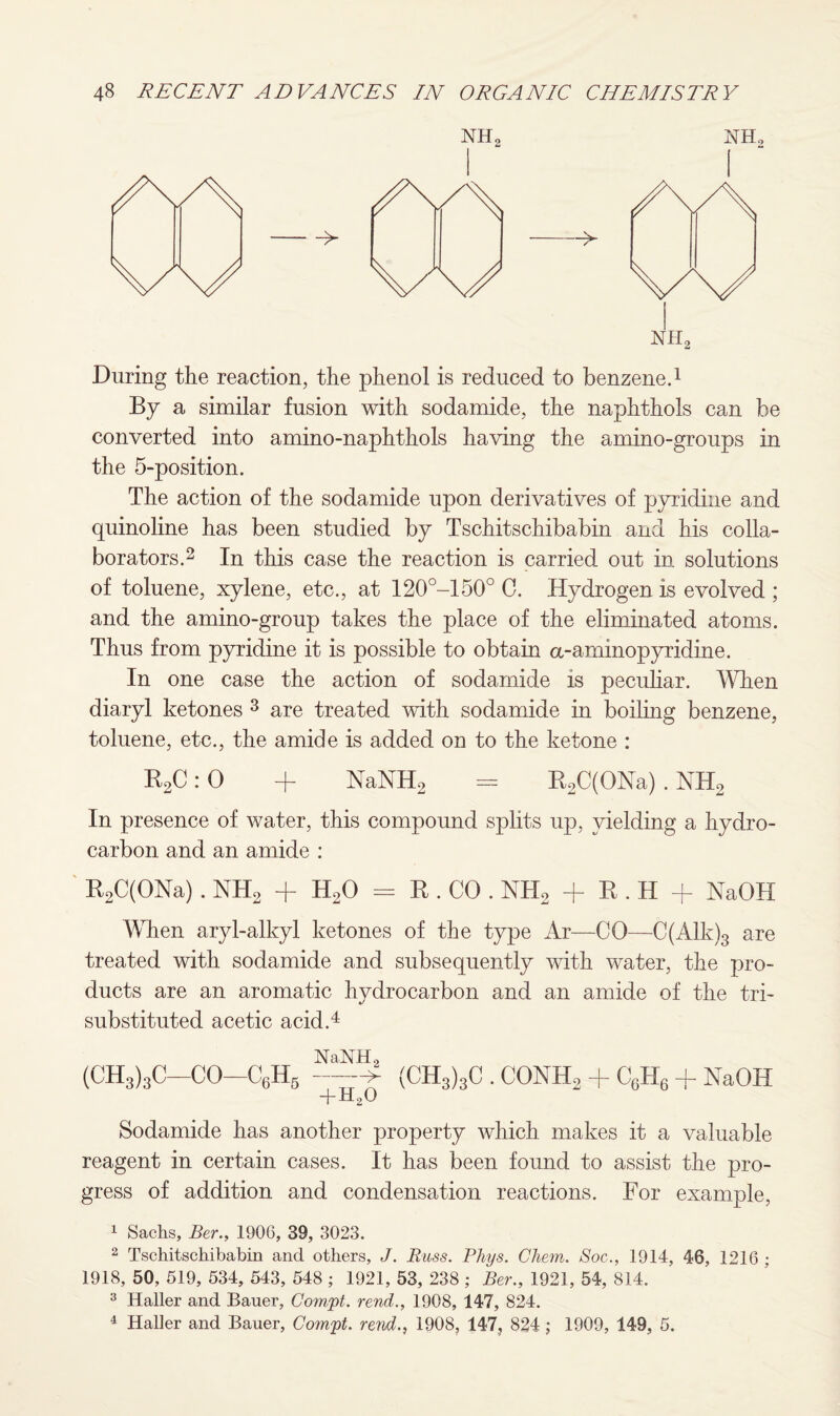 NH2 ot2 nh2 During the reaction, the phenol is reduced to benzene.1 By a similar fusion with sodamide, the naphthols can be converted into amino-naphthols having the amino-groups in the 5-position. The action of the sodamide upon derivatives of pyridine and quinoline has been studied by Tschitschibabin and his colla¬ borators.2 In this case the reaction is carried out in solutions of toluene, xylene, etc., at 120°-150° C. Hydrogen is evolved ; and the amino-group takes the place of the eliminated atoms. Thus from pyridine it is possible to obtain a-aminopyridine. In one case the action of sodamide is peculiar. When diaryl ketones 3 are treated with sodamide in boiling benzene, toluene, etc., the amide is added on to the ketone : R2C:0 + NaNH2 = R2C(ONa) . NH2 In presence of water, this compound splits up, yielding a hydro¬ carbon and an amide : R2C(ONa). NH2 + H20 = R . CO . NH2 + R . H + NaOH When aryl-alkyl ketones of the type Ar—CO—-C(Alk)3 are treated with sodamide and subsequently with water, the pro¬ ducts are an aromatic hydrocarbon and an amide of the tri- substituted acetic acid.4 NaNH2 (CH3)3C-CO-C6H5 —> (CH3)3C . CONHo + CGH6 + NaOH + ^2^ Sodamide has another property which makes it a valuable reagent in certain cases. It has been found to assist the pro¬ gress of addition and condensation reactions. For example, 1 Sachs, Ber., 190G, 39, 3023. 2 Tschitschibabin and others, J. Buss. Phys. Chem. Soc., 1914, 46, 1216 : 1918, 50, 519, 534, 543, 548 ; 1921, 53, 238 ; Ber., 1921, 54, 814. 3 Haller and Bauer, Com.pt. rend., 1908, 147, 824. 4 Haller and Bauer, Compt. rend., 1908, 147, 824; 1909, 149, 5.