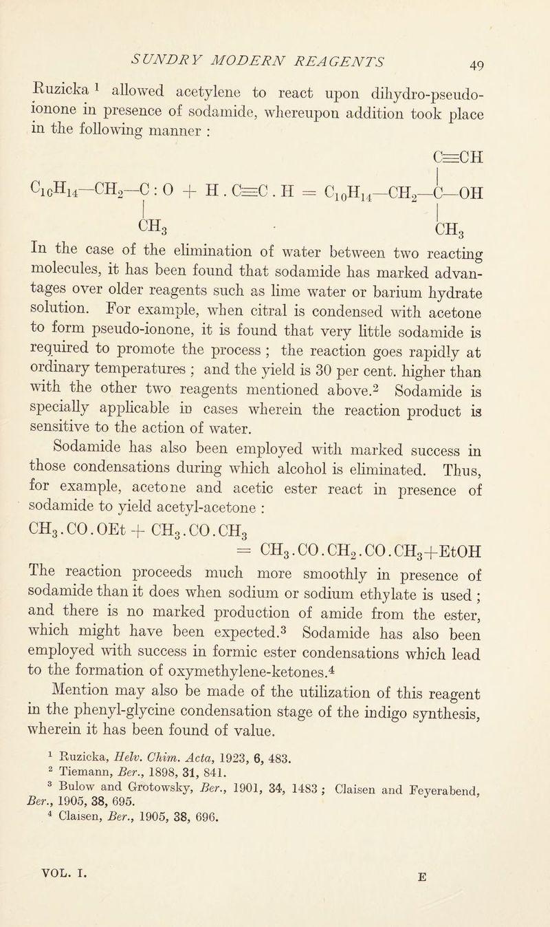 49 Ruzicka i allowed acetylene to react upon dihydro-pseudo- ionone in presence of sodamide, whereupon addition took place in the following manner : CeeCH cicHi4~CH2—C : 0 + H. CeeeC . II = C10HU—CH2—C—OH CH, CH, In the case of the elimination of water between two reacting molecules, it has been found that sodamide has marked advan¬ tages over older reagents such as lime water or barium hydrate solution. For example, when citral is condensed with acetone to form pseudo-ionone, it is found that very little sodamide is required to promote the process ; the reaction goes rapidly at ordinary temperatures ; and the yield is 30 per cent, higher than with the other two reagents mentioned above.3 Sodamide is specially applicable in cases wherein the reaction product is sensitive to the action of water. Sodamide has also been employed with marked success in those condensations during which alcohol is eliminated. Thus, for example, acetone and acetic ester react in presence of sodamide to yield acetyl-acetone : CH3. CO. OEt + CH3. CO. CH3 = CH3. CO. CH2. CO. CH3+EtOH The reaction proceeds much more smoothly in presence of sodamide than it does when sodium or sodium ethylate is used ; and there is no marked production of amide from the ester, which might have been expected.3 Sodamide has also been employed with success in formic ester condensations which lead to the formation of oxymethylene-ketones.4 Mention may also be made of the utilization of this reagent in the phenyl-glycine condensation stage of the indigo synthesis, wherein it has been found of value. 1 Ruzicka, Helv. Chim. Acta, 1923, 6, 483. 2 Tiemann, Ber., 1898, 31, 841. 3 Bulow and Grotowsky, Ber., 1901, 34, 1483 ; Claisen and Feyerabend, Ber., 1905, 38, 695. 4 Claisen, Ber., 1905, 38, 696. VOL. I. E