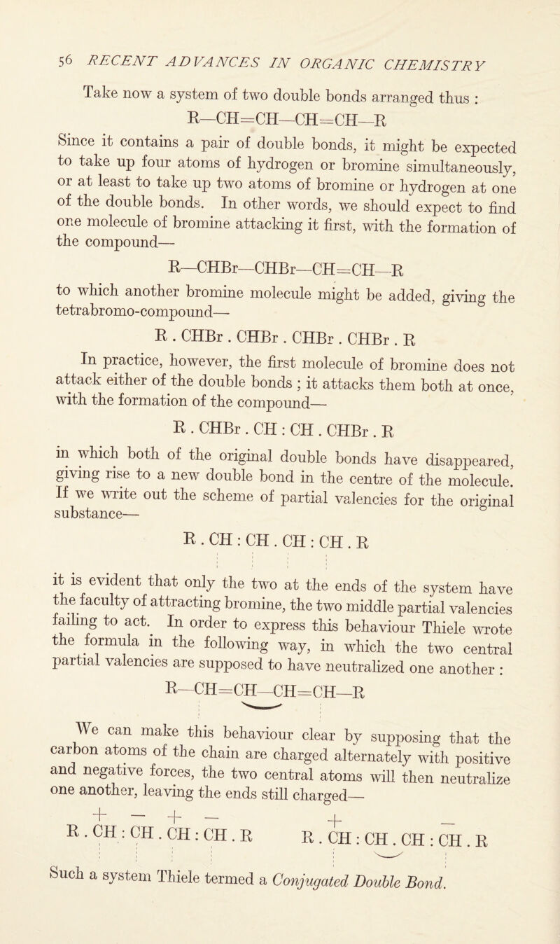 Take now a system of two double bonds arranged thus : R—CH=CH—CH=CH—R Since it contains a pair of double bonds, it might be expected to take up four atoms of hydrogen or bromine simultaneously, or at least to take up two atoms of bromine or hydrogen at one of the double bonds. In other words, we should expect to find one molecule of bromine attacking it first, with the formation of the compound— R—CHBr—CHBr—CH=CH—R to which another bromine molecule might be added, giving the tetrabromo-compound—- R . CHBr . CHBr . CHBr . CHBr . R In practice, however, the first molecule of bromine does not attack either of the double bonds ; it attacks them both at once, with the formation of the compound— R . CHBr . CH : CH . CHBr . R in which both of the original double bonds have disappeared, giving rise to a new double bond in the centre of the molecule. If we write out the scheme of partial valencies for the original substance— R . CH : CH . CH : CH . R it is evident that only the two at the ends of the system have the faculty of attracting bromine, the two middle partial valencies failing to act In order to express this behaviour Thiele wrote the formula in the following way, in which the two central partial valencies are supposed to have neutralized one another : R—CIT=CH—CH=CH—R \\e can make this behaviour clear by supposing that the carbon atoms of the chain are charged alternately with positive and negative forces, the two central atoms will then neutralize one another, leaving the ends still charged— + — + — R . CH : CH . CH: CH . R + R . CH : CH . CH : CH . R Such a system Thiele termed a Conjugated Double Bond.