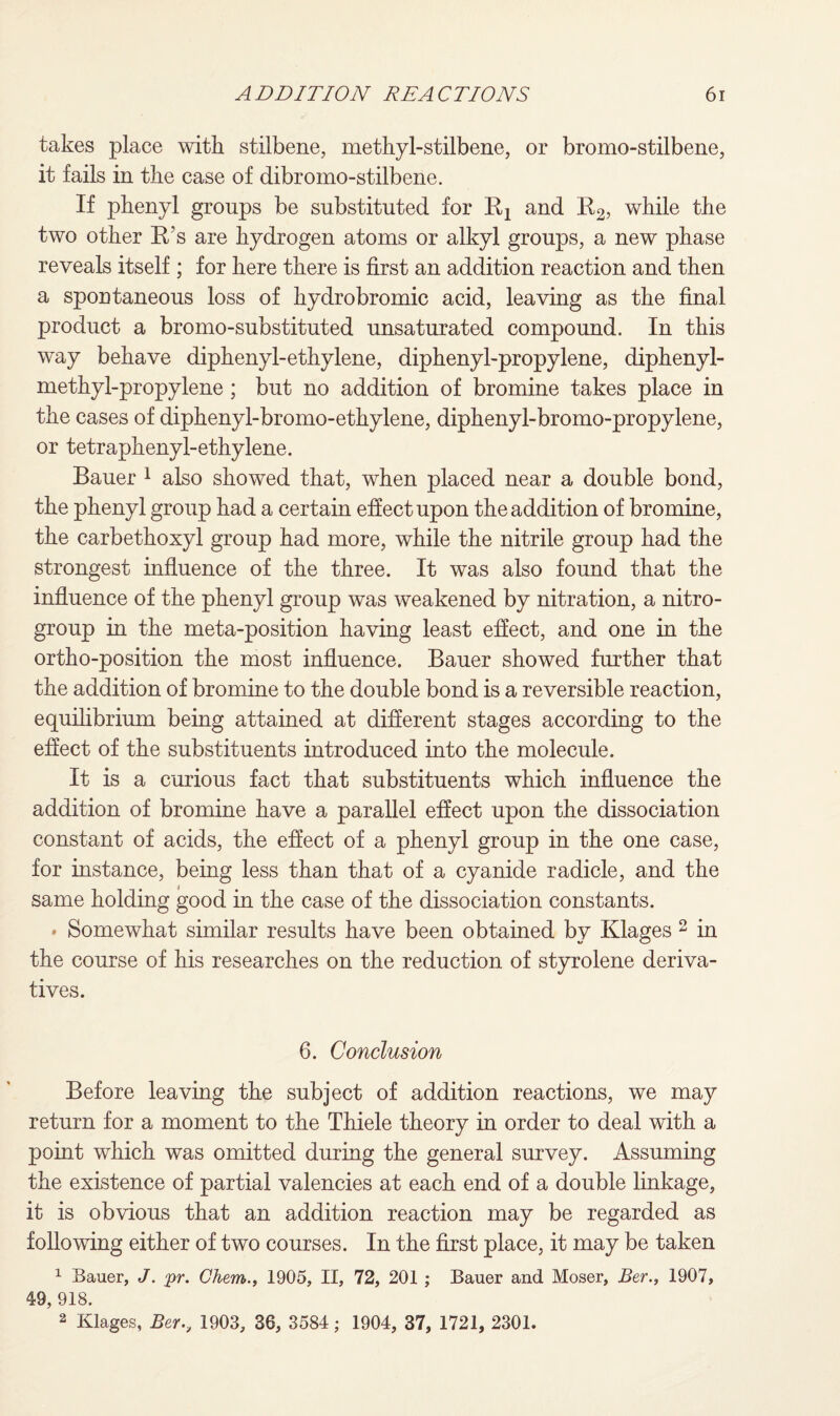 takes place with stilbene, methyl-stilbene, or bromo-stilbene, it fails in the case of dibromo-stilbene. If phenyl groups be substituted for Rx and R2, while the two other R’s are hydrogen atoms or alkyl groups, a new phase reveals itself ; for here there is first an addition reaction and then a spontaneous loss of hydrobromic acid, leaving as the final product a bromo-substituted unsaturated compound. In this way behave diphenyl-ethylene, diphenyl-propylene, diphenyl- methyl-propylene ; but no addition of bromine takes place in the cases of diphenyl-bromo-ethylene, diphenyl-bromo-propylene, or tetraphenyl-ethylene. Bauer 1 also showed that, when placed near a double bond, the phenyl group had a certain effect upon the addition of bromine, the carbethoxyl group had more, while the nitrile group had the strongest influence of the three. It was also found that the influence of the phenyl group was weakened by nitration, a nitro- group in the meta-position having least effect, and one in the ortho-position the most influence. Bauer showed further that the addition of bromine to the double bond is a reversible reaction, equilibrium being attained at different stages according to the effect of the substituents introduced into the molecule. It is a curious fact that substituents which influence the addition of bromine have a parallel effect upon the dissociation constant of acids, the effect of a phenyl group in the one case, for instance, being less than that of a cyanide radicle, and the same holding good in the case of the dissociation constants. • Somewhat similar results have been obtained by Klages 2 in the course of his researches on the reduction of styrolene deriva¬ tives. 6. Conclusion Before leaving the subject of addition reactions, we may return for a moment to the Thiele theory in order to deal with a point which was omitted during the general survey. Assuming the existence of partial valencies at each end of a double linkage, it is obvious that an addition reaction may be regarded as following either of two courses. In the first place, it may be taken 1 Bauer, J. pr. Chem., 1905, II, 72, 201 ; Bauer and Moser, Ber., 1907, 49, 918. 2 Klages, Ber., 1903, 36, 3584; 1904, 37, 1721, 2301.