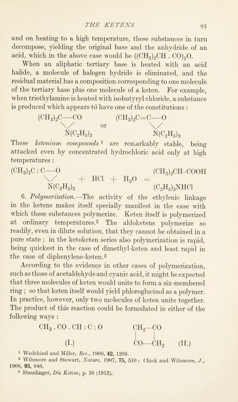 and on heating to a high temperature, these substances in turn decompose, yielding the original base and the anhydride of an acid, which in the above case would be ((CH3)2CH . C0)20. When an aliphatic tertiary base is heated with an acid halide, a molecule of halogen hydride is eliminated, and the residual material has a composition corresponding to one molecule of the tertiary base plus one molecule of a keten. For example, when triethylamine is heated with isobutyryl chloride, a substance is produced which appears to have one of the constitutions : (CH3)2C—CO (CH3)2C=C—0 \/ or \/ N(C2H5)3 N(C2H5)3 These ketenium compounds1 are remarkably stable, being attacked even by concentrated hydrochloric acid only at high temperatures : (CH3)2C : C—0 (CH3)oCH-COOH \/ + HC1 + H20 = N(C2H5)3 (C2H5)3NHC1 6. Polymerization.—The activity of the ethylenic linkage in the ketens makes itself specially manifest in the ease with which these substances polymerize. Keten itself is polymerized at ordinary temperatures.2 The aldoketens polymerize so readily, even in dilute solution, that they cannot be obtained in a pure state ; in the ketoketen series also polymerization is rapid, being quickest in the case of dimethyl-keten and least rapid in the case of diphenylene-keten.3 According to the evidence in other cases of polymerization, such as those of acetaldehyde and cyanic acid, it might be expected that three molecules of keten would unite to form a six-membered ring ; so that keten itself would yield phloroglucinol as a polymer. In practice, however, only two molecules of keten unite together. The product of this reaction could be formulated in either of the following ways : CH3 . CO . CH : C : 0 CH2—CO (I.) CO—CH2 (II.) 1 Wedekind and Miller, Ber., 1909, 42, 1269. 2 Wilsmore and Stewart, Nature, 1907, 75, 510 ; Chick and Wilsmore, J., 1908, 93, 946.