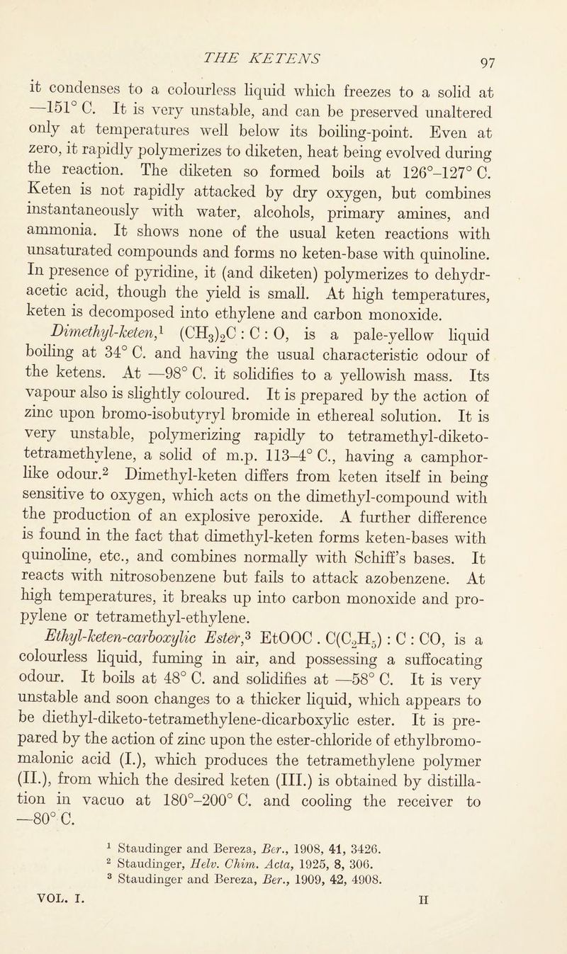 it condenses to a colourless liquid wliicli freezes to a solid at —151 C. It is very unstable, and can be preserved unaltered only at temperatures well below its boiling-point. Even at zero, it rapidly polymerizes to diketen, heat being evolved during the reaction. The diketen so formed boils at 126°-127° C. Keten is not rapidly attacked by dry oxygen, but combines instantaneously with water, alcohols, primary amines, and ammonia. It shows none of the usual keten reactions with unsaturated compounds and forms no keten-base with quinoline. In presence of pyridine, it (and diketen) polymerizes to dehydr- acetic acid, though the yield is small. At high temperatures, keten is decomposed into ethylene and carbon monoxide. Dimethyl-keten,l (CH3)2C : C : 0, is a pale-yellow liquid boiling at 34° C. and having the usual characteristic odour of the ketens. At —98° C. it solidifies to a yellowish mass. Its vapour also is slightly coloured. It is prepared by the action of zinc upon bromo-isobutyryl bromide in ethereal solution. It is very unstable, polymerizing rapidly to tetramethyl-diketo- tetramethvlene, a solid of m.p. 113-4° C., having a camphor¬ like odour.2 3 Dimethyl-keten differs from keten itself in being sensitive to oxygen, which acts on the dimethyl-compound with the production of an explosive peroxide. A further difference is found in the fact that dimethyl-keten forms keten-bases with quinoline, etc., and combines normally with Schiff’s bases. It reacts with nitrosobenzene but fails to attack azobenzene. At high temperatures, it breaks up into carbon monoxide and pro¬ pylene or tetramethy 1-ethylene. Ethyl-keten-carboxylic Ester? EtOOC . C(C2H5): C : CO, is a colourless liquid, fuming in air, and possessing a suffocating odour. It boils at 48° C. and solidifies at —58° C. It is very unstable and soon changes to a thicker liquid, which appears to be diethyl-diketo-tetramethylene-dicarboxylic ester. It is pre¬ pared by the action of zinc upon the ester-chloride of ethylbromo- malonic acid (i.), which produces the tetramethylene polymer (II.), from which the desired keten (III.) is obtained by distilla¬ tion in vacuo at 180°-200° C. and cooling the receiver to —80° C. 1 Staudinger and Bereza, Ber., 1908, 41, 3426. 2 Staudinger, Helv. Chim. Acta, 1925, 8, 306. 3 Staudinger and Bereza, Ber., 1909, 42, 4908. VOL. I. H