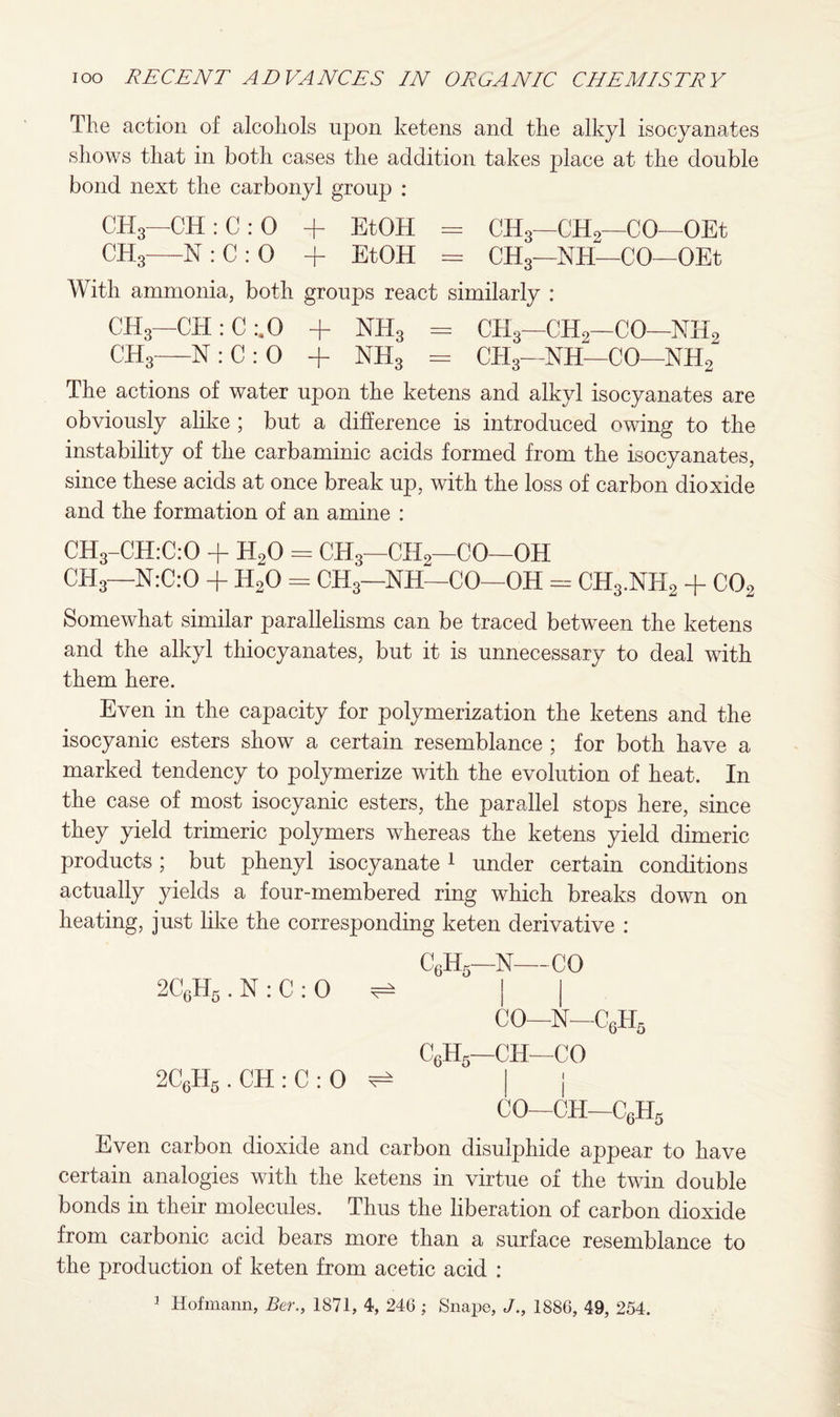 The action of alcohols upon ketens and the alkyl isocyanates shows that in both cases the addition takes place at the double bond next the carbonyl group : CH3—CH:C:0 + EtOH = CH3—CH2—CO—OEt ch3- o O £ 1 + EtOH = OH,—Nil—CO -OEt With ammonia, both groups react similarly : CH3- -CH : C :.0 + NH3 = CH3—CH,—CO- -nh2 ch3- N : C : 0 + nh3 = CH3—NH—CO- -nh2 The actions of water upon the ketens and alkyl isocyanates are obviously alike ; but a difference is introduced owing to the instability of the carbaminic acids formed from the isocyanates, since these acids at once break up, with the loss of carbon dioxide and the formation of an amine : CH3-CH:C:0 + H20 = CH3—CH2—CO—OH CH3—N:C:0 + H20 = CH3—NH—CO—OH = CH3.NH2 + C02 Somewhat similar parallelisms can be traced between the ketens and the alkyl thiocyanates, but it is unnecessary to deal with them here. Even in the capacity for polymerization the ketens and the isocyanic esters show a certain resemblance ; for both have a marked tendency to polymerize with the evolution of heat. In the case of most isocyanic esters, the parallel stops here, since they yield trimeric polymers whereas the ketens yield dimeric products; but phenyl isocyanate 1 under certain conditions actually yields a four-membered ring which breaks down on heating, just like the corresponding keten derivative : C6H5—N—CO 2C6H5 . N : C : 0 ^ | CO-N-C6H5 C6H5—CH—CO 2C6H5 . CH : C : 0 ^ | j CO—CH—C6H5 Even carbon dioxide and carbon disulphide appear to have certain analogies with the ketens in virtue of the twin double bonds in their molecules. Thus the liberation of carbon dioxide from carbonic acid bears more than a surface resemblance to the production of keten from acetic acid :