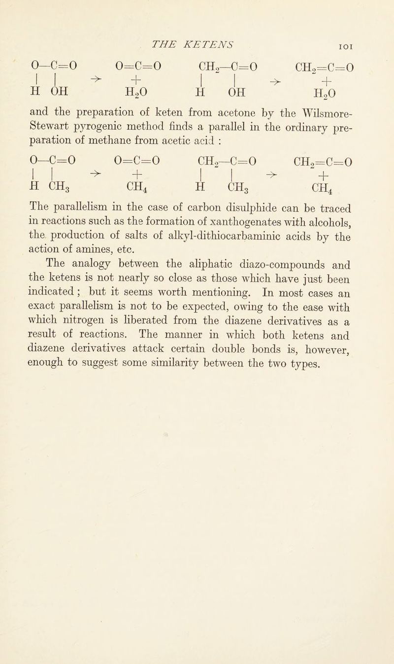 IOI 0—c=o I I H OH -> 0=C=0 h20 ch2—0=0 ch2=c=o + H90 H OH and the preparation of keten from acetone by the Wilsmore- Stewart pyrogenic method finds a parallel in the ordinary pre¬ paration of methane from acetic acid : 0—C=0 I | H CH3 o=c=o -> + ch4 ch2—c=o ch2=c=o -> + H CH3 CH4 The parallelism in the case of carbon disulphide can be traced in reactions such as the formation of xanthogenates with alcohols, the production of salts of alkyl-dithiocarbaminic acids by the action of amines, etc. The analogy between the aliphatic diazo-compounds and the ketens is not nearly so close as those which have just been indicated ; but it seems worth mentioning. In most cases an exact parallelism is not to be expected, owing to the ease with which nitrogen is liberated from the diazene derivatives as a result of reactions. The manner in which both ketens and diazene derivatives attack certain double bonds is, however, enough to suggest some similarity between the two types.