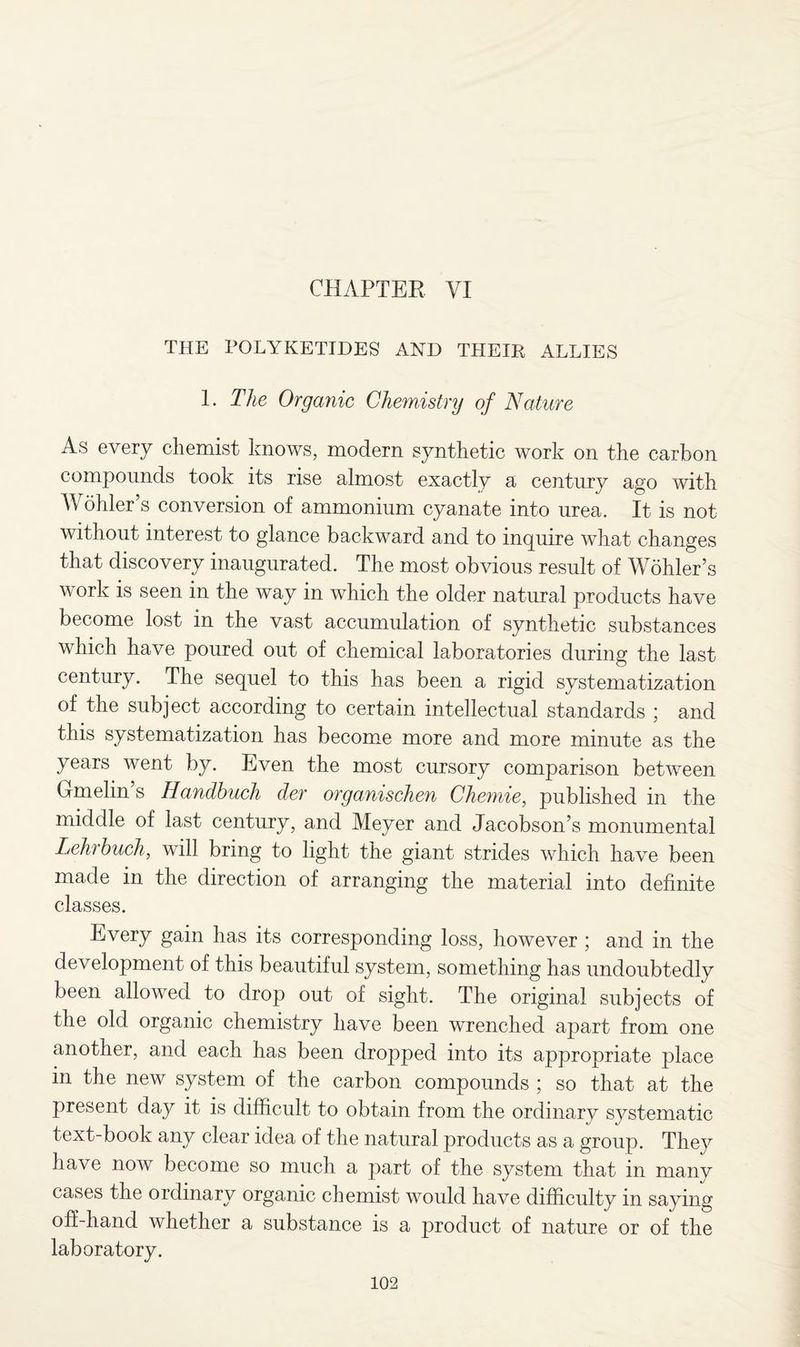 CHAPTER VI THE POLYKETIDES AND THEIR ALLIES 1. The Organic Chemistry of Nature As every chemist knows, modem synthetic work on the carbon compounds took its rise almost exactly a century ago with Wohler’s conversion of ammonium cyanate into urea. It is not without interest to glance backward and to inquire what changes that discovery inaugurated. The most obvious result of Wohler’s work is seen in the way in which the older natural products have become lost in the vast accumulation of synthetic substances which have poured out of chemical laboratories during the last century. The sequel to this has been a rigid systematization of the subject according to certain intellectual standards ; and this systematization has become more and more minute as the years went by. Even the most cursory comparison between Gmelin’s Handhuch der organischen Chemie, published in the middle of last century, and Meyer and Jacobson’s monumental Lehrhuch, will bring to light the giant strides which have been made in the direction of arranging the material into definite classes. Every gain has its corresponding loss, however ; and in the development of this beautiful system, something has undoubtedly been allowed to drop out of sight. The original subjects of the old organic chemistry have been wrenched apart from one another, and each has been dropped into its appropriate place in the new system of the carbon compounds ; so that at the present day it is difficult to obtain from the ordinary systematic text-book any clear idea of the natural products as a group. They have now become so much a part of the system that in many cases the ordinary organic chemist would have difficulty in saying off-hand whether a substance is a product of nature or of the laboratory.