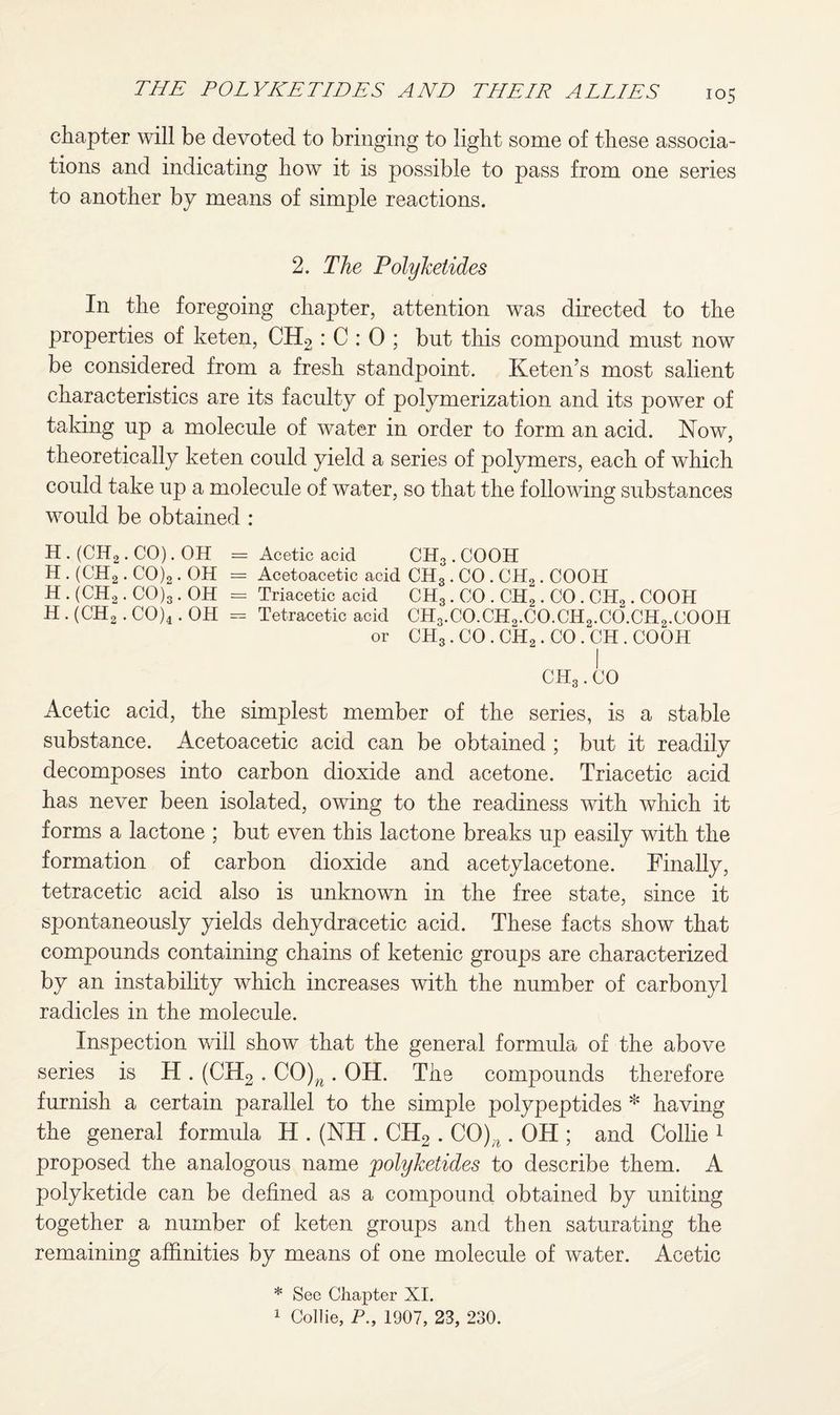 chapter will be devoted to bringing to light some of these associa¬ tions and indicating how it is possible to pass from one series to another by means of simple reactions. 2. The Polyketides In the foregoing chapter, attention was directed to the properties of keten, CH2 : C : 0 ; but this compound must now be considered from a fresh standpoint. Keten’s most salient characteristics are its faculty of polymerization and its power of taking up a molecule of water in order to form an acid. Now, theoretically keten could yield a series of polymers, each of which could take up a molecule of water, so that the following substances would be obtained : H. (CIi2. CO). OH = Acetic acid CH3.COOH H . (CH2. CO)2. OH = Acetoacetic acid CH3. CO . CH2. COOH H . (CH2. CO)3. OH = Triacetic acid CH3. CO . CH2. CO . CH0. COOH H . (CH2. CO)4. OH - Tetracetic acid CH3.CO.CH2.CO.CH2.CO.CH2.COOH or CH3. CO . CH2. CO . CH . COOH Acetic acid, the simplest member of the series, is a stable substance. Acetoacetic acid can be obtained ; but it readily decomposes into carbon dioxide and acetone. Triacetic acid has never been isolated, owing to the readiness with which it forms a lactone ; but even this lactone breaks up easily with the formation of carbon dioxide and acetylacetone. Finally, tetracetic acid also is unknown in the free state, since it spontaneously yields dehydracetic acid. These facts show that compounds containing chains of ketenic groups are characterized by an instability which increases with the number of carbonyl radicles in the molecule. Inspection will show that the general formula of the above series is H . (CH2 . CO)w . OH. The compounds therefore furnish a certain parallel to the simple polypeptides * having the general formula H . (NH . CH2 . CO)^ . OH ; and Collie 1 proposed the analogous name polyketides to describe them. A polyketide can be defined as a compound obtained by uniting together a number of keten groups and then saturating the remaining affinities by means of one molecule of water. Acetic * See Chapter XI. 1 Collie, P., 1907, 23, 230.