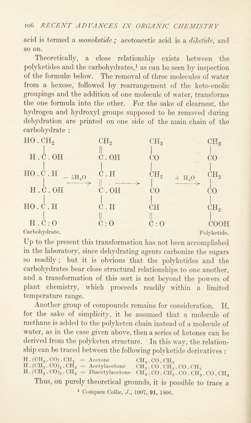 acid is termed a vnonoketide ; acetoacetic acid is a diketide, and so on. Theoretically, a close relationship exists between the polyketides and the carbohydrates,1 as can be seen by inspection of the fornmke below. The removal of three molecules of water from a hexose, followed by rearrangement of the keto-enolic groupings and the addition of one molecule of water, transforms the one formula into the other. For the sake of clearness, the hydrogen and hydroxyl groups supposed to be removed during dehydration are printed on one side of the main chain of the carbohydrate : HO . CHo H . C.OH HO . C . H j H . C.OH HO . C . H H . C : 0 Carbohydrate. ch2 II C.OH C.H || -> C . OH C.H C : 0 ch3 1 ch3 1 CO CO CHo + HoO -—> CO 1 CO 1 CH 1 ch2 ii 1 C : 0 COOH Polyketide. Up to the present this transformation has not been accomplished in the laboratory, since dehydrating agents carbonize the sugars so readily ; but it is obvious that the polyketides and the carbohydrates bear close structural relationships to one another, and a transformation of this sort is not beyond the powers of plant chemistry, which proceeds readily within a limited temperature range. Another group of compounds remains for consideration. If, for the sake of simplicity, it be assumed that a molecule of methane is added to the polyketen chain instead of a molecule of water, as in the case given above, then a series of ketones can be derived from the polyketen structure. In this way, the relation¬ ship can be traced between the following polvketide derivatives : H.(CH2.CO).CH3 = Acetone CH3 . CO . CH3 H. (CH2. CO)2. CH3 = Acetylacetone CH3 . CO . CH2. CO . CH3 H . (CH2. CO)3 . CH3 = Diacetylacetone CH3 . CO . CH~ . CO . CH„. CO . CHo Thus, on purely theoretical grounds, it is possible to trace a