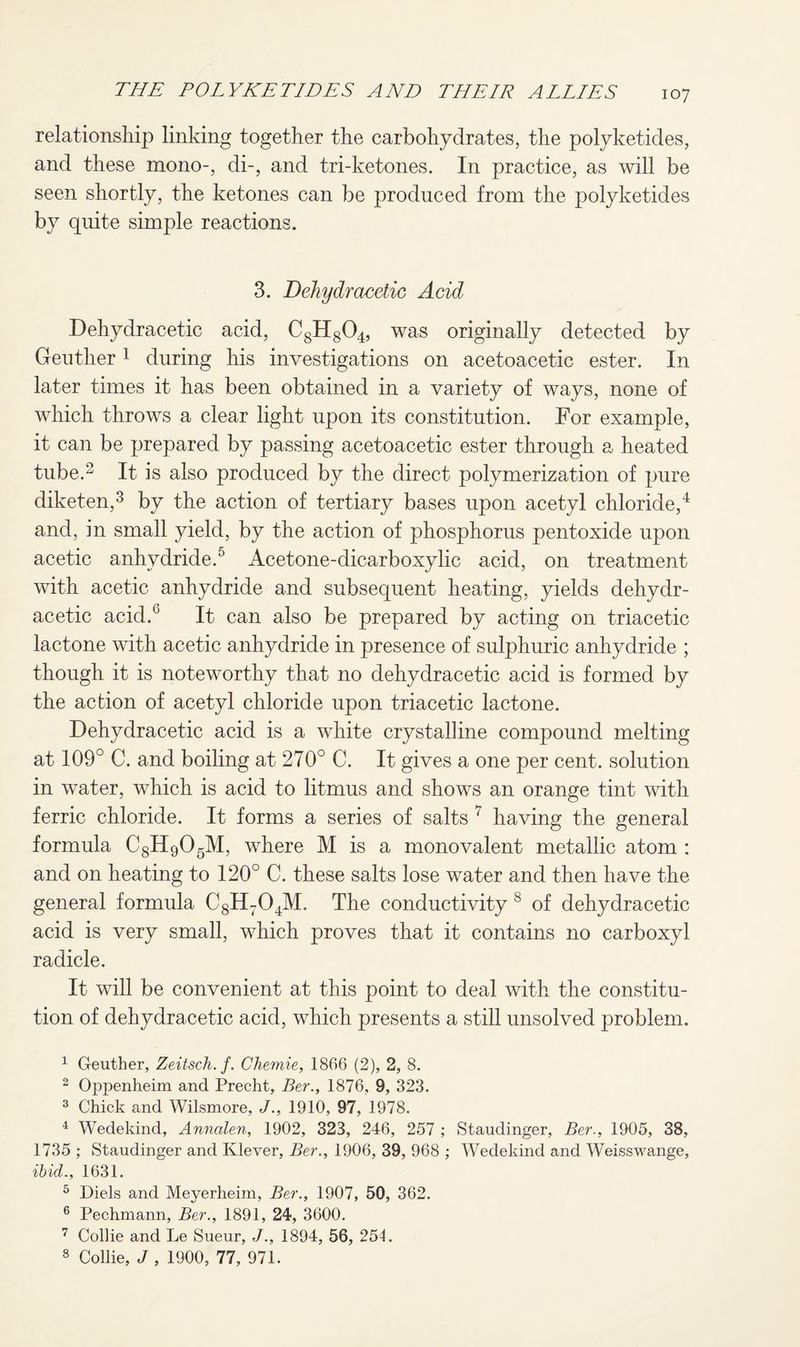 relationship linking together the carbohydrates, the polyketides, and these mono-, di-, and tri-ketones. In practice, as will be seen shortly, the ketones can be produced from the polyketides by quite simple reactions. 3. Dehydracetic Acid Dehydracetic acid, C8H804, was originally detected by Geutlier 1 during his investigations on acetoacetic ester. In later times it has been obtained in a variety of ways, none of which throws a clear light upon its constitution. For example, it can be prepared by passing acetoacetic ester through a heated tube.2 It is also produced by the direct polymerization of pure diketen,3 by the action of tertiary bases upon acetyl chloride,4 and, in small yield, by the action of phosphorus pentoxide upon acetic anhydride.5 6 Acetone-dicarboxylic acid, on treatment with acetic anhydride and subsequent heating, yields dehydr¬ acetic acid.0 It can also be prepared by acting on triacetic lactone with acetic anhydride in presence of sulphuric anhydride ; though it is noteworthy that no dehydracetic acid is formed by the action of acetyl chloride upon triacetic lactone. Dehydracetic acid is a white crystalline compound melting at 109° C. and boiling at 270° C. It gives a one per cent, solution in water, which is acid to litmus and shows an orange tint with ferric chloride. It forms a series of salts 7 having the general formula C8H905M, where M is a monovalent metallic atom : and on heating to 120° C. these salts lose water and then have the general formula C8H704M, The conductivity 8 of dehydracetic acid is very small, which proves that it contains no carboxyl radicle. It will be convenient at this point to deal with the constitu¬ tion of dehydracetic acid, which presents a still unsolved problem. 1 Geuther, Zeitsch. f. Chemie, 1806 (2), 2, 8. 2 Oppenheim and Precht, Ber., 1876, 9, 323. 3 Chick and Wilsmore, J., 1910, 97, 1978. 4 Wedekind, Annalen, 1902, 323, 246, 257 ; Staudinger, Ber., 1905, 38, 1735 ; Staudinger and Klever, Ber., 1906, 39, 968 ; Wedekind and Weisswange, ibid., 1631. 5 Diels and Meyerheim, Ber., 1907, 50, 362. 6 Pechmann, Ber., 1891, 24, 3600. 7 Collie and Le Sueur, J., 1894, 56, 254. 8 Collie, J , 1900, 77, 971.