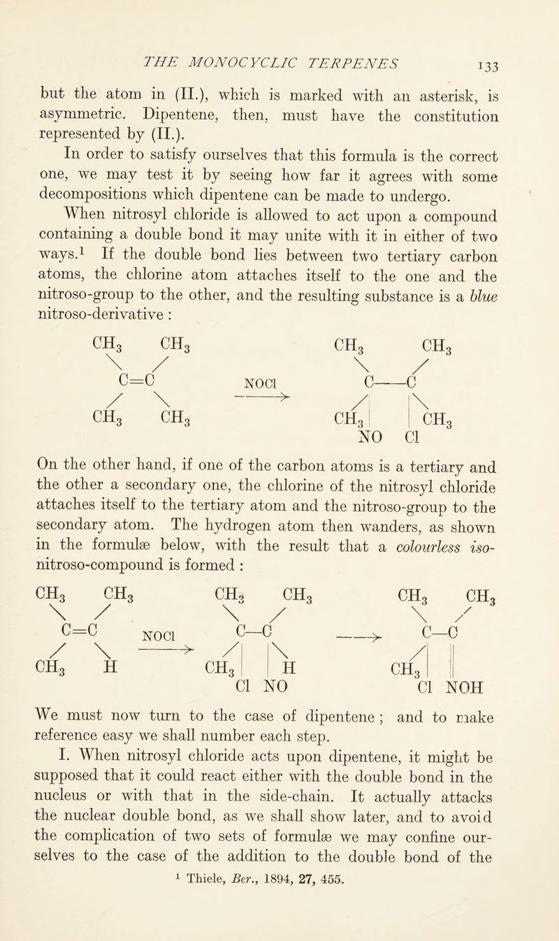 but the atom in (II.), which is marked with an asterisk, is asymmetric. Dipentene, then, must have the constitution represented by (II.). In order to satisfy ourselves that this formula is the correct one, we may test it by seeing how far it agrees with some decompositions which dipentene can be made to undergo. When nitrosyl chloride is allowed to act upon a compound containing a double bond it may unite with it in either of two ways.1 If the double bond lies between two tertiary carbon atoms, the chlorine atom attaches itself to the one and the nitroso-group to the other, and the resulting substance is a blue nitroso-derivative : C=C / \ ch3 ch3 noci -> ch3 ch3 \ / c—c NO Cl On the other hand, if one of the carbon atoms is a tertiary and the other a secondary one, the chlorine of the nitrosyl chloride attaches itself to the tertiary atom and the nitroso-group to the secondary atom. The hydrogen atom then wanders, as shown in the formulae below, with the result that a colourless iso- nitroso-compound is formed : ch3 ch3 \ / NOC1 / \--» ch3 h CHo CH3 \ / C—C CIL H Cl NO ch3 ch3 \ / C—c / II CH3 ll Cl NOH We must now turn to the case of dipentene ; and to make reference easy we shall number each step. I. When nitrosyl chloride acts upon dipentene, it might be supposed that it could react either with the double bond in the nucleus or with that in the side-chain. It actually attacks the nuclear double bond, as we shall show later, and to avoid the complication of two sets of formulae we may confine our¬ selves to the case of the addition to the double bond of the 1 Thiele, Ber., 1894, 27, 455.