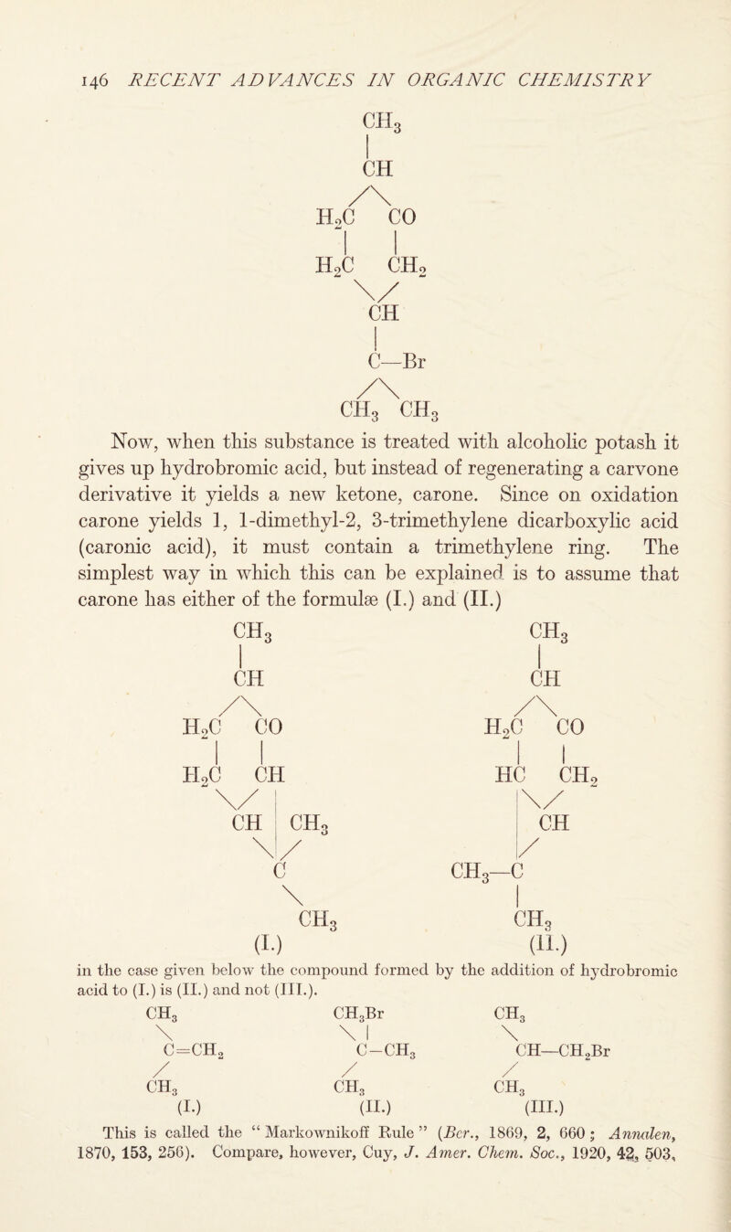 ch3 CH /\ HoC CO 44 l l h2c ch2 CH C—Br /\ ch3 ch3 Now, when this substance is treated with alcoholic potash it gives up hydrobromic acid, but instead of regenerating a carvone derivative it yields a new ketone, carone. Since on oxidation carone yields 1, 1-dim ethyl-2, 3-trimethylene dicarboxylic acid (caronic acid), it must contain a trimethylene ring. The simplest way in which this can be explained is to assume that carone has either of the formulae (I.) and (II.) ch3 1 ch3 1 CH CH /\ / /\ Hot ) CO H2( CO h2c ) CH H( 1 u niT j 2 \/ \/ CH CH, CH \ / / C cti3—c \ CH* CH. (I.) (H.) ill the case given below the compound formed by the addition of hydrobromic acid to (I.) is (II.) and not (III.). ch3 CH3Br ch3 \ \ 1 \ C=CH 2 c-ch3 CH—CH,Br / / / ch3 ch3 ch3 (I.) (II.) (III.) This is called the “ Markownikoff Rule (Ber., 1869, 2, 660 ; Annalen, 1870, 153, 25G). Compare, however, Cuy, J. Amer. Chem. Soc., 1920, 42, 503,
