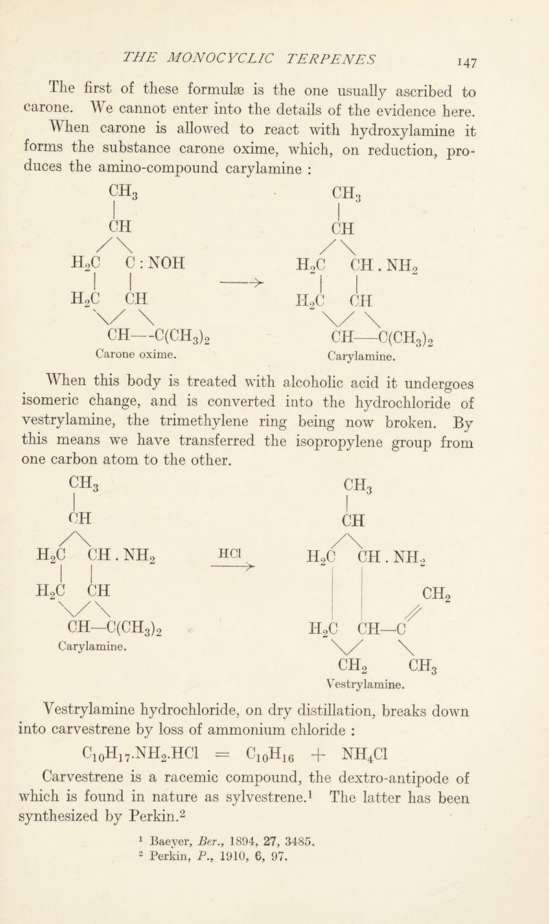 147 Tlie first of these formulse is the one usually ascribed to car one. TV e cannot enter into the details of the evidence here. When carone is allowed to react with hydroxylamine it forms the substance carone oxime, which, on reduction, pro¬ duces the amino-compound carylamine : CH3 CH, CH CH HoC C : NOH H9C CH H.,0 CH . NH2 H9C CH CH—C(CH3)2 Carone oxime. CH—C(CH3), Carylamine. When this body is treated with alcoholic acid it undergoes isomeric change, and is converted into the hydrochloride of vestrylamine, the trimethylene ring being now broken. By this means we have transferred the isopropylene group from one carbon atom to the other. CH3 CH CH. CH H9C CH . NH, H9C CH CH—C(CH3)2 Carylamine. HC1 IHC CH . NIL CH, H9C CH—C CH2 CH Vestrylamine. Vestrylamine hydrochloride, on dry distillation, breaks down into carvestrene by loss of ammonium chloride : C10H17.NH2.HC1 = c10h16 + NH4C1 Carvestrene is a racemic compound, the dextro-antipode of which is found in nature as sylvestrene.1 The latter has been synthesized by Perkin.2 1 Baever, Ber., 1894, 27, 3485.