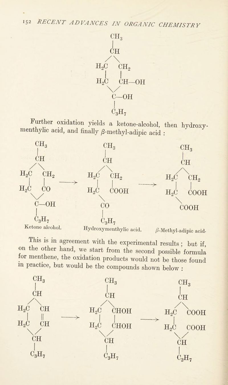 CH3 I CII /\ H2C CHo II h2c ch—oh \/ C—OH I c3h7 Further oxidation yields a ketone-alcohol, then hydroxy- menthylic acid, and finally /3-methyl-adipic acid : ch3 CH3 CH CH /\ /\ h2c ch2 H2c CHo -^ h2c CO H,C COOH \/ \ C—OH CO CH3 CH /\ h2c ch2 h2c cooh \ COOH c3h7 Ketone alcohol. c3h7 Hydroxymenthylic acid. /5-Methyl-adipic acid- This is m agreement with the experimental results ; but if, on the other hand, we start from the second possible formula tor menthene, the oxidation products would not be those found m practice, but would be the compounds shown below : ch3 1 ch3 1 ch3 CH 1 CH CH /\ h2c ch /\ h2c choh /\ h2c cooh 1 h2c \ c II — ^ 1 1 -> 1 CH / H h2c choh \/ CH h2c cooh \/ CH c 3H7 1 c3h7 1 c3h7