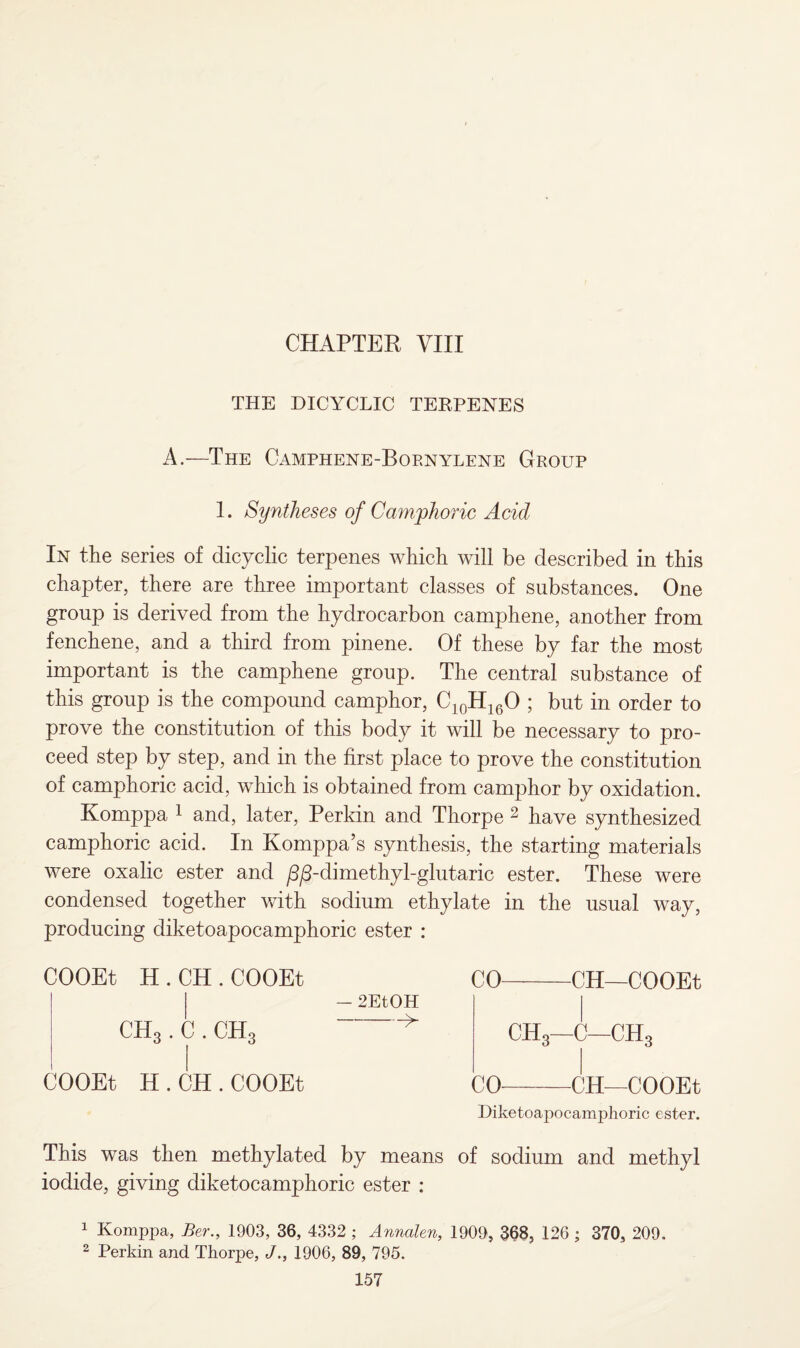 CHAPTER VIII THE DICYCLIC TEKPENES A.—The Camphene-Bornylene Group 1. Syntheses of Camphoric Acid In the series of dicyclic terpenes which will be described in this chapter, there are three important classes of substances. One group is derived from the hydrocarbon camphene, another from fenchene, and a third from pinene. Of these by far the most important is the camphene group. The central substance of this group is the compound camphor, C10H16O ; but in order to prove the constitution of this body it will be necessary to pro¬ ceed step by step, and in the first place to prove the constitution of camphoric acid, which is obtained from camphor by oxidation. Komppa 1 and, later, Perkin and Thorpe 2 have synthesized camphoric acid. In Komppa’s synthesis, the starting materials were oxalic ester and /3/3-dimethyl-glutaric ester. These were condensed together with sodium ethylate in the usual way, producing diketoapocamphoric ester : COOEt H . CH . COOEt CO-CH—COOEt - 2EtOH CH3. C. CH3 > CHg—C—CH3 COOEt H . CH . COOEt CO-CH—COOEt Diketoapocamphoric ester. This was then methylated by means of sodium and methyl iodide, giving diketocamphoric ester : 1 Komppa, Ber., 1903, 36, 4332 ; Anncden, 1909, 368, 126 ; 370, 209. 2 Perkin and Thorpe, J., 1906, 89, 795.