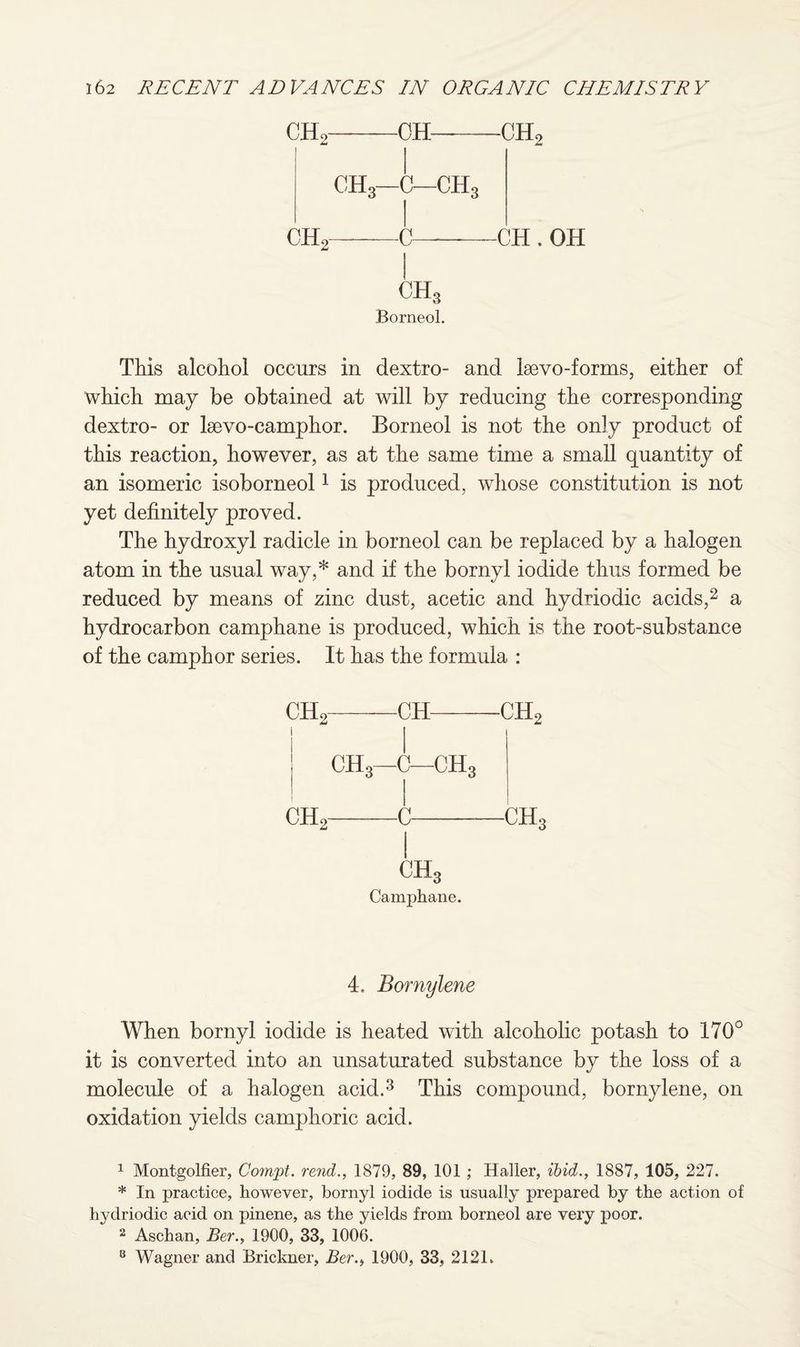 CHo-OH—-CH2 CH3—C—ch3 CH2-C-CH . OH CH3 Borneol. This alcohol occurs in dextro- and Isevo-forms, either of which may be obtained at will by reducing the corresponding dextro- or lsevo-camphor. Borneol is not the only product of this reaction, however, as at the same time a small quantity of an isomeric isoborneol1 is produced, whose constitution is not yet definitely proved. The hydroxyl radicle in borneol can be replaced by a halogen atom in the usual way,* and if the bornyl iodide thus formed be reduced by means of zinc dust, acetic and hydriodic acids,2 a hydrocarbon camphane is produced, which is the root-substance of the camphor series. It has the formula : CH2-CH-CH2 t ch3—c—ch3 ch2-c-ch3 ch3 Camphane. 4. Bornylene When bornyl iodide is heated with alcoholic potash to 170° it is converted into an unsaturated substance by the loss of a molecule of a halogen acid.3 This compound, bornylene, on oxidation yields camphoric acid. 1 Montgolfier, Cornet, rend., 1879, 89, 101 ; Haller, ibid., 1887, 105, 227. * In practice, however, bornyl iodide is usually prepared by the action of hydriodic acid on pinene, as the yields from borneol are very poor. 2 Aschan, Ber., 1900, 33, 1006. 8 Wagner and Brickner, Ber., 1900, 33, 2121.