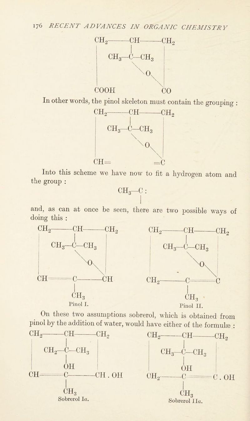 dL ch OIL ch3—c—ch3 0, C00H CO In other words, the pinol skeleton must contain the grouping CH2- -CH- CHo—C—CH. 0. -C He CH= =C Into this scheme we have now to fit a hydrogen atom and the group : CH3—C : and, as can at once be seen, there are two possible ways of doing this : CHc -CH- -CHo CHo -CH- -CHo CHo—C—dL CH C- -CH CH. ch3—c—ch3 \ X -c= c CH3 Pinol I. CHg ‘ Pinol II. On these Hvo assumptions sobrerol, which is obtained from pinol by the addition of water, would have either of the formula! : CH2-CH-CH, CH2-CH-CHo I CHo—C—CHo CH OH -C— -CH . OH CHe CH3—C—ch3 OH -c = C. OH CH3 Sobrerol la. ch3 Sobrerol I la.