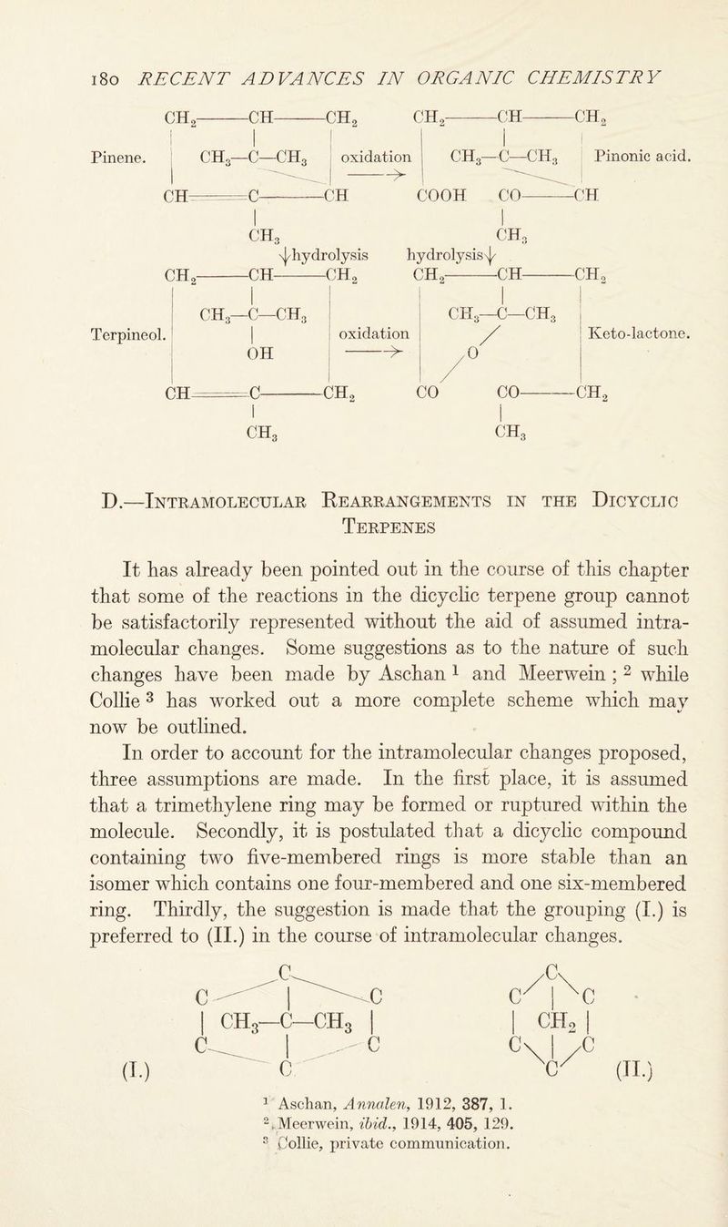 CH, -CH- -CH, CH, -CH- -CH„ Pinene. CH3—C—CH3 | oxidation -> CH =C- -CH CH3—C—CH3 Pinonic acid. COO II CO-—CH CH, CH, -CH- -^hydrolysis hydrolysis^ CH, -CH, CH, -CH- -CH, ch3—c—ch3 ch3—c—ch3 Terpineol. I oxidation / OH -> /O Keto- lactone. CH -C- -CH, CO CH, co- I ch3 -CH, D.—Intramolecular Rearrangements in the Dicyclio Terpenes It has already been pointed out in the course of this chapter that some of the reactions in the dicyclic terpene group cannot be satisfactorily represented without the aid of assumed intra¬ molecular changes. Some suggestions as to the nature of such changes have been made by Aschan 1 and Meerwein ; 2 while Collie 3 has worked out a more complete scheme which may now be outlined. In order to account for the intramolecular changes proposed, three assumptions are made. In the first place, it is assumed that a trimethylene ring may be formed or ruptured within the molecule. Secondly, it is postulated that a dicyclic compound containing two five-membered rings is more stable than an isomer which contains one four-membered and one six-membered ring. Thirdly, the suggestion is made that the grouping (I.) is preferred to (II.) in the course of intramolecular changes. 1 Aschan, Annalen, 1912, 387, 1. 2. Meerwein, ibid., 1914, 405, 129. s Collie, private communication.