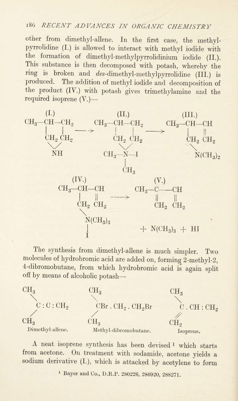 other from dimethyl-allene. In the first case, the methyl- pyrrolidine (I.) is allowed to interact with methyl iodide with the formation of dimethyl-methylpyrrolidinium iodide (II.). This substance is then decomposed with potash, whereby the ring is broken and cfes-dimethyl-methylpyrrolidine (III.) is produced. The addition of methyl iodide and decomposition of the product (IV.) with potash gives trimethylamine and the required isoprene (V.)— (I) (II.) CHS—CH—CH2 CH3—CH—C'H2 I ! CH2 ( II., ( II.. CH, \/ \/ NH CIJ.r N—I CH3 (V.) CH3—C-CH II II ch2 ch2 + N(CH3)3 + HI (IV.) CH3—CH—CH CH, CH, \ N(CH3)3 (III.) CH3—CH—C'H i II ch2 ch2 \ N(CH3), I he synthesis from dimethyl-allene is much simpler. Two molecules of hydrobromic acid are added on, forming 2-methyl-2, 4-dibromobutane, from which hydrobromic acid is again split off by means of alcoholic potash— CH3 C : C : CH, CH3 Dimethyl-allene. CBr . CH,. CH,Br / ' ‘ ch3 Methyl-dibromobutane. C . CH : CHo s CH, Isoprene. A neat isoprene synthesis has been devised 1 which starts from acetone. On treatment with sodamide, acetone yields a sodium derivative (I.), which is attacked by acetylene to form 1 Bayer and Co., D.R.P. 280226, 286920, 288271.