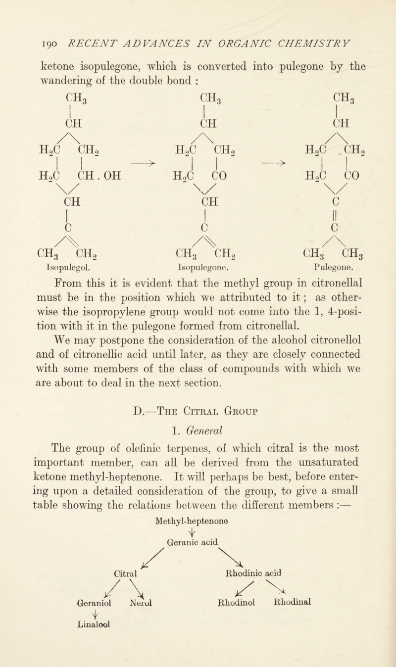 ketone isopulegone, which is converted into pulegone by the wandering of the double bond : n r t ch3 1 ch3 ( M 1 CH CH /\ /\ /\ h2c ch2 h2c ch2 —> h2c ch2 —^ 1 h2c CH. OH HoC CO HoC CO \/ \/ \/ ( CH c il c 'l j C /\ ch3 ch2 ch3 ch2 ch3 ch3 Isopulegol. Isopulegone. Pulegone. From this it is evident that the methyl group in citronellal must be in the position which we attributed to it; as other- wise the isopropylene group would not come into the 1, 4-posi¬ tion with it in the pulegone formed from citronellal. We may postpone the consideration of the alcohol citronellol and of citronellic acid until later, as they are closely connected with some members of the class of compounds with which we are about to deal in the next section. D.—The Citral Group 1. General The group of olefinic terpenes, of which citral is the most important member, can all be derived from the unsaturated ketone methyl-heptenone. It will perhaps be best, before enter¬ ing upon a detailed consideration of the group, to give a small table showing the relations between the different members :— Methyl-heptenone i Geranic acid Geraniol Neiol Linaiool Rhodinic acid Rhodinol Rhodinal