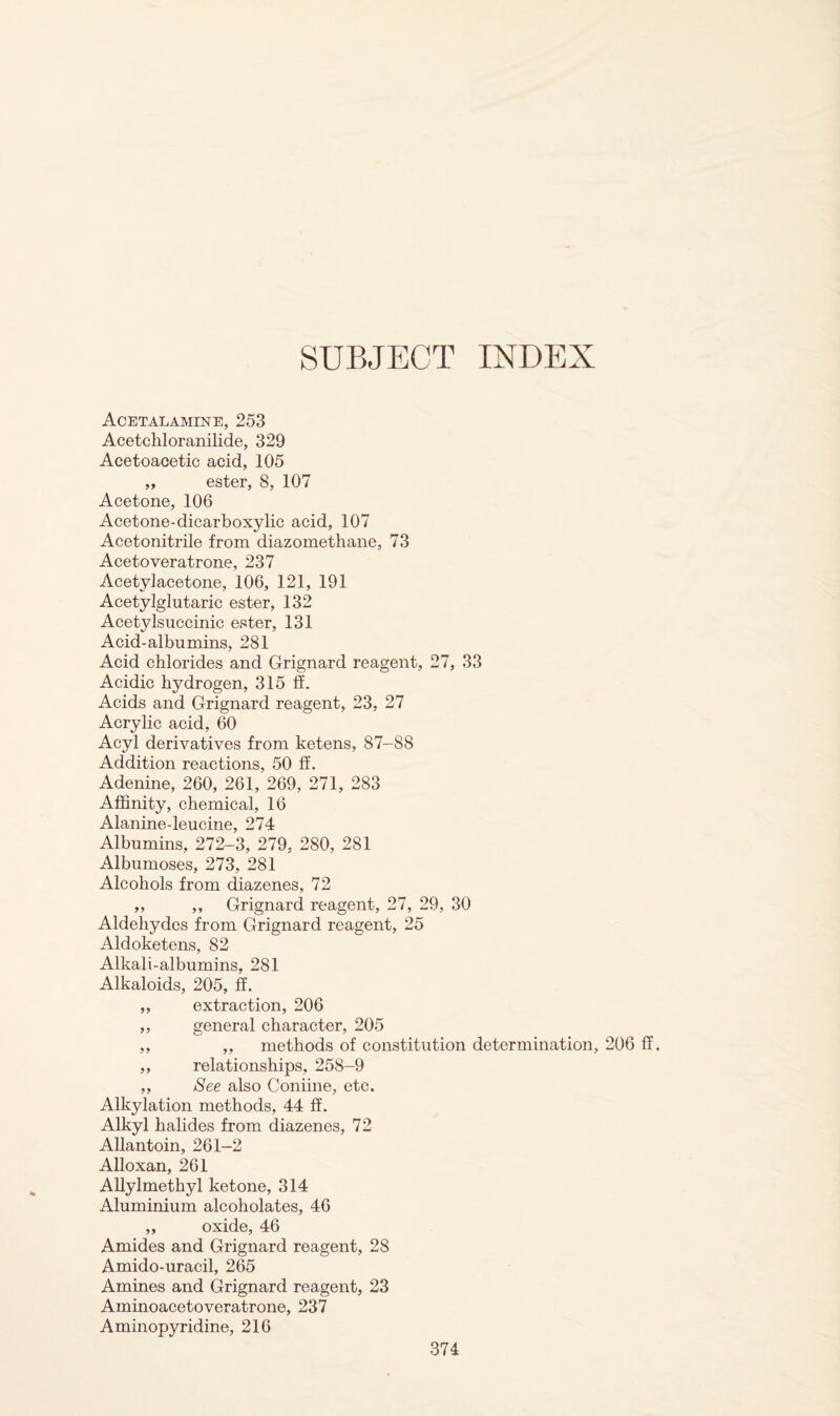 SUBJECT INDEX Acetalamine, 253 Acetchloranilide, 329 Acetoacetic acid, 105 „ ester, 8, 107 Acetone, 106 Acetone-dicarboxylic acid, 107 Acetonitrile from diazomethane, 73 Acetoveratrone, 237 Acetylacetone, 106, 121, 191 Acetylglutaric ester, 132 Acetylsuccinic ester, 131 Acid-albumins, 281 Acid chlorides and Grignard reagent, 27, 33 Acidic hydrogen, 315 ff. Acids and Grignard reagent, 23, 27 Acrylic acid, 60 Acyl derivatives from ketens, 87-88 Addition reactions, 50 ff. Adenine, 260, 261, 269, 271, 283 Affinity, chemical, 16 Alanine-leucine, 274 Albumins, 272-3, 279, 280, 281 Albumoses, 273, 281 Alcohols from diazenes, 72 „ ,, Grignard reagent, 27, 29, 30 Aldehydes from Grignard reagent, 25 Aldoketens, 82 Alkali-albumins, 281 Alkaloids, 205, ff. ,, extraction, 206 ,, general character, 205 ,, ,, methods of constitution determination, 206 ff. ,, relationships, 258-9 ,, See also Coniine, etc. Alkylation methods, 44 ff. Alkyl halides from diazenes, 72 Allantoin, 261-2 Alloxan, 261 Allylmethyl ketone, 314 Aluminium alcoholates, 46 „ oxide, 46 Amides and Grignard reagent, 2S Amido-uracil, 265 Amines and Grignard reagent, 23 Aminoacetoveratrone, 237 Aminopyridine, 216