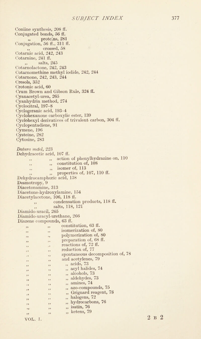 Coniine synthesis, 208 ff. Conjugated bonds, 56 ff. „ proteins, 281 Conjugation, 56 it., 311 ft. ,, crossed, 58 Cotarnic acid, 242, 243 Cotarnine, 241 ff. ,, salts, 245 Cotarnolactone, 242, 243 Cotarnomethine methyl iodide, 242, 244 Cotamone, 242, 243, 244 Cresols, 352 Crotonic acid, 60 Crum Brown and Gibson Buie, 324 ff. Cyanacetyl-urea, 265 Cyanhydrin method, 274 Cyclocitral, 197-8 Cyclogeranic acid, 193-4 Cyclohexanone carboxylic ester, 139 Cyclohexyl derivatives of trivalent carbon, 304 ff. Cyclopentadiene, 91 Cymene, 196 Cysteine, 282 Cytosine, 283 Datura metel, 223 Dehydracetic acid, 107 ff. ,, „ action of phenylhydrazine on, 110 ,, ,, constitution of, 108 ,, ,, isomer of, 113 ,, ,, properties of, 107, 110 ff. Dehydrocamphoric acid, 158 Desmotropy, 9 Diacetonamme, 313 Diacetone-hydroxylamine, 154 Diacetylacetone, 106, 118 ff. ,, condensation products, 118 ff. ,, salts, 118, 121 Diamido-uracil, 265 Diamido-uracyl-urethane, 266 Diazene compounds, 63 ff. ,, ,, constitution, 63 ff. ,, ,, isomerization of, 80 ,, „ polymerization of, 80 „ ,, preparation of, 68 ff. „ „ reactions of, 72 ff. ,, ,, reduction of, 77 „ spontaneous decomposition of, 78 ,, ,, and acetylenes, 79 „ „ „ acids, 73 „ „ acyl halides, 74 fr ,, ,, alcohols, 73 „ ,, ,, aldehydes, 73 ,, ,, amines, 74 ,, ,, azo-compounds, 75 „ „ Grignard reagent, 78 „ halogens, 72 ,, ,, hydrocarbons, 76 „ isatin, 76 „ „ „ ketens, 79 VOL. T. 2 b 2