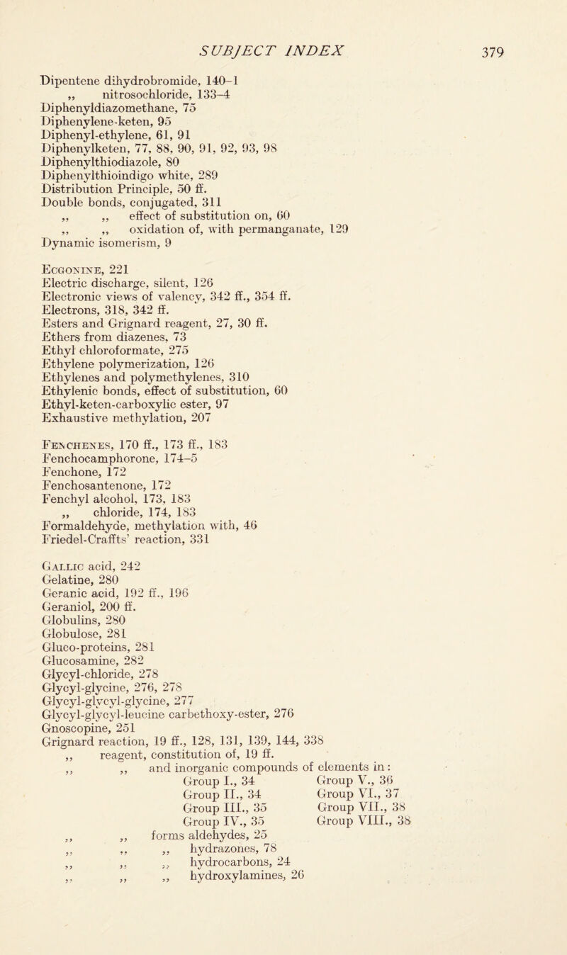 Dipentene dihydrobromide, 140-1 „ liitrosochloride, 133-4 Diphenyldiazomethane, 75 Diphenylene-keten, 95 Diphenyl-ethylene, 61, 91 Diphenylketen, 77, 88, 90, 91, 92, 93, 98 Diphenylthiodiazole, 80 Diphenylthioindigo white, 289 Distribution Principle, 50 ft. Double bonds, conjugated, 311 ,, ,, effect of substitution on, 60 ,, ,, oxidation of, with permanganate, 129 Dynamic isomerism, 9 Ecgonine, 221 Electric discharge, silent, 126 Electronic views of valency, 342 ff., 354 ff. Electrons, 318, 342 ff. Esters and Grignard reagent, 27, 30 ff. Ethers from diazenes, 73 Ethyl chloroformate, 275 Ethylene polymerization, 126 Ethylenes and polymethylenes, 310 Ethylenic bonds, effect of substitution, 60 Ethyl-keten-carboxylie ester, 97 Exhaustive methylation, 207 Feischexes, 170 ff., 173 ff., 183 Fenchocamphorone, 174-5 Fenchone, 172 Fenchosantenone, 172 Fenchyl alcohol, 173, 183 „ chloride, 174, 183 Formaldehyde, methylation with, 46 Friedel-Craffts’ reaction, 331 Gallic acid, 242 Gelatine, 280 Geranic acid, 192 ff., 196 Geraniol, 200 ff. Globulins, 280 Globulose, 281 Gluco-proteins, 281 Glucosamine, 282 Glycyl-chloride, 278 Glycyl-glycine, 276, 278 Glycyl-glycyl-glycine, 277 Glycyl-glycyl-leucine carbcthoxy-ester, 276 Gnosc opine, 251 Grignard reaction, 19 ff., 128, 131, 139, 144, 338 reagent, constitution of, 19 ff. and inorganic compounds of elements in © Group I., 34 Group II., 34 Group III., 35 Group IV., 35 forms aldehydes, 25 ,, hydrazones, 78 „ hydrocarbons, 24 ,, hydroxylamines, 26 Group V., 36 Group VI., 37 Group VII., 38 Group VIII., 38