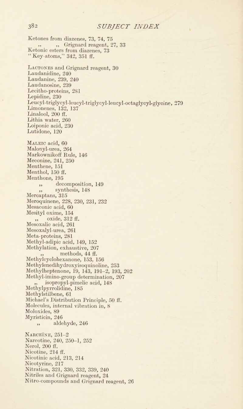 Ketones from diazenes, 73, 74, 75 ,, ,, Grignard reagent, 27, 33 Ivetonic esters from diazenes, 73 “ Key-atoms,” 342, 351 ff. Lactones and Grignard reagent, 30 Laudanidine, 240 Laudanine, 239, 240 Laudanosine, 239 Lecitho-proteins, 281 Lepidine, 230 Leucyl-triglycyl-leucyl-triglycyl-leucyl-octaglycyl-glycine, 279 Limonenes, 132, 137 Linalool, 200 ff. Lithia water, 260 Loiponic acid, 230 Lutidone, 120 Maleic acid, 60 Malonyl-urea, 264 Markownikoff Rule, 146 Meconine, 241, 250 Menthene, 151 Menthol, 150 ff. Menthone, 195 ,, decomposition, 149 „ synthesis, 148 Mercaptans, 315 Meroquinene, 228, 230, 231, 232 Mesaconic acid, 60 Mesityl oxime, 154 ,, oxide, 312 If. Mesoxalic acid, 261 Mesoxalyl-urea, 261 Meta-proteins, 281 Methyl-adipic acid, 149, 152 Methylation, exhaustive, 207 ,, methods, 44 ff. Methylcyclohexanone, 153, 156 Methylenedihydroxyisoquinoline, 253 Methylheptenone, 19, 143, 191-2, 193, 202 Methyl-imino-group determination, 207 ,, isopropyl-pimelic acid, 148 Methylpyrrolidine, 185 Methylstilbene, 61 Michael’s Distribution Principle, 50 ff. Molecules, internal vibration in, 8 Moloxides, 89 Myristicin, 246 ,, aldehyde, 246 Narceine, 251-2 Narcotine, 240, 250-1, 252 Nerol, 200 ff. Nicotine, 214 ff. Nicotinic acid, 213, 214 Nicotyrine, 217 Nitration, 321, 330, 332, 339, 240 Nitriles and Grignard reagent, 24 Nitro-compounds and Grignard reagent, 26