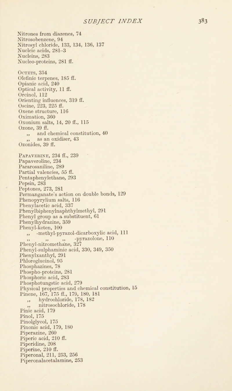 Nitrones from diazenes, 74 Nitrosobenzene, 94 Nitrosyl chloride, 133, 134, 136, 137 Nucleic acids, 281-3 Nucleins, 283 Nucleo-proteins, 281 If. Octets, 354 Olefinic terpenes, 1S5 ff. Opianic acid, 240 Optical activity, 11 ff. Orcinol, 112 Orienting influences, 319 ff. Oscine, 223, 225 ff. Oxene structure, 116 Oximation, 360 Oxonium salts, 14, 20 ff., 115 Ozone, 39 ff. ,, and chemical constitution, 40 „ as an oxidiser, 43 Ozonides, 39 ff. Papaverine, 234 ff., 239 Papaveroline, 234 Pararosaniline, 289 Partial valencies, 55 ff. Pentaphenylethane, 293 Pepsin, 283 Peptones, 273, 281 Permanganate’s action on double bonds, 129 Phenopyrylium salts, 116 Phenvlacetic acid, 337 Phenylbiphenylnaphthylmethyl, 291 Phenyl group as a substituent, 61 Phenylhydrazine, 359 Phenyl-keten, 100 ,, -methyl-pyrazol-dicarboxylic acid, 111 ,, ,, ,, -pyrazolone, 110 Phenyl-nitrometha'ne, 327 Phenyl-sulphaminic acid, 330, 349, 350 Phenylxanthyl, 291 Phloroglucinol, 95 Phosphazines, 78 Phospho-proteins, 281 Phosphoric acid, 283 Phosphotungstic acid, 279 Physical properties and chemical constitution, 15 Pinene, 167, 175 ff., 179, 180, 181 ,, hydrochloride, 178, 182 ,, nitrosochloride, 178 Pinic acid, 179 Pinol, 175 Pinolglycol, 175 Pinonic acid, 179, 180 Piperazine, 260 Piperic acid, 210 ff. Piperidine, 208 Piperine, 210 ff. Piperonal, 211, 253, 256 Piperonalacetalamine, 253