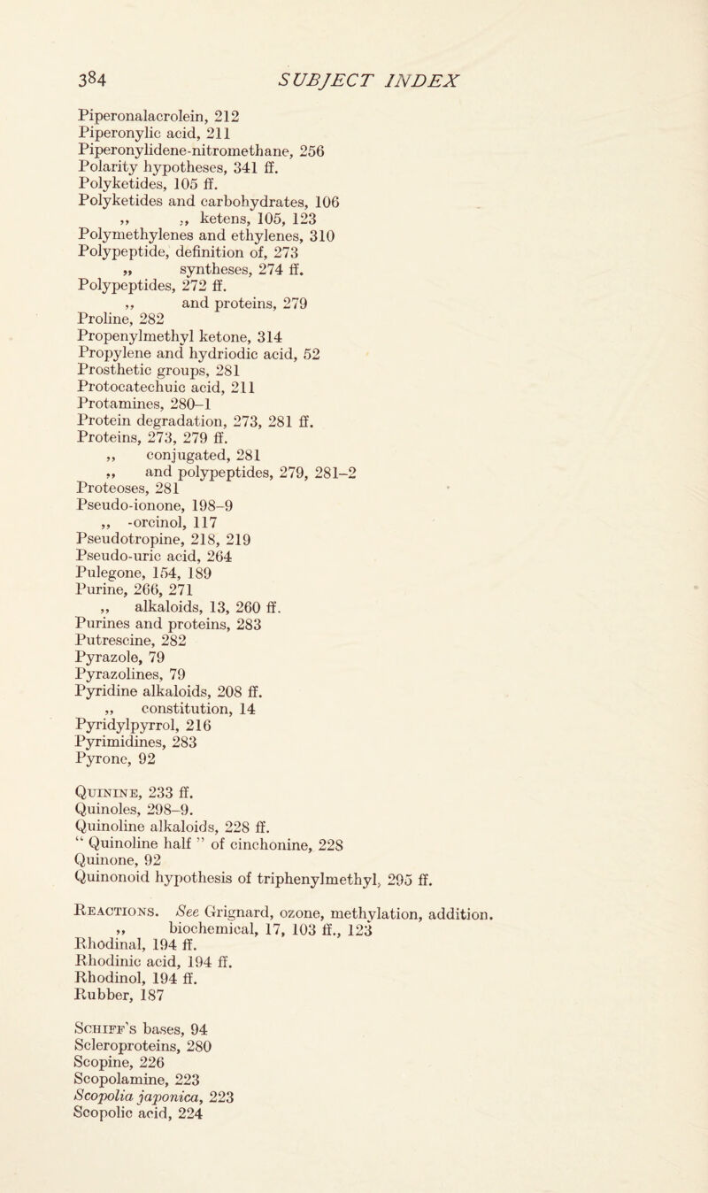 Piperonalacrolein, 212 Piperonylic acid, 211 Piperonylidene-nitromethane, 256 Polarity hypotheses, 341 ff. Polyketides, 105 ff. Polyketides and carbohydrates, 106 ,, ,, ketens, 105, 123 Polymethylenes and ethylenes, 310 Polypeptide, definition of, 273 „ syntheses, 274 ff. Polypeptides, 272 ff. ,, and proteins, 279 Proline, 282 Propenyl methyl ketone, 314 Propylene and hydriodic acid, 52 Prosthetic groups, 281 Protocatechuic acid, 211 Protamines, 280-1 Protein degradation, 273, 281 If. Proteins, 273, 279 ff. ,, conjugated, 281 ,, and polypeptides, 279, 281-2 Proteoses, 281 Pseudo-ionone, 198-9 „ -orcinol, 117 Pseudotropine, 218, 219 Pseudo-uric acid, 264 Pulegone, 154, 189 Purine, 266, 271 „ alkaloids, 13, 260 ff. Purines and proteins, 283 Putrescine, 282 Pyrazole, 79 Pyrazolines, 79 Pyridine alkaloids, 208 ff. „ constitution, 14 Pyridylpyrrol, 216 Pyrimidines, 283 Pyrone, 92 Quinine, 233 If. Quinoles, 298-9. Quinoline alkaloids, 228 ff. “ Quinoline half ” of cinchonine, 228 Quinone, 92 Quinonoid hypothesis of triphenylmethyl, 295 ff. Reactions. See Grignard, ozone, methvlation, addition. ,, biochemical, 17, 103 ff., 123 Rhodinal, 194 ff. Rhodinic acid, 194 ff. Rliodinol, 194 ff. Rubber, 187 Schiff’s bases, 94 Scleroproteins, 280 Scopine, 226 Scopolamine, 223 Scopolia japonica, 223 Scopolic acid, 224