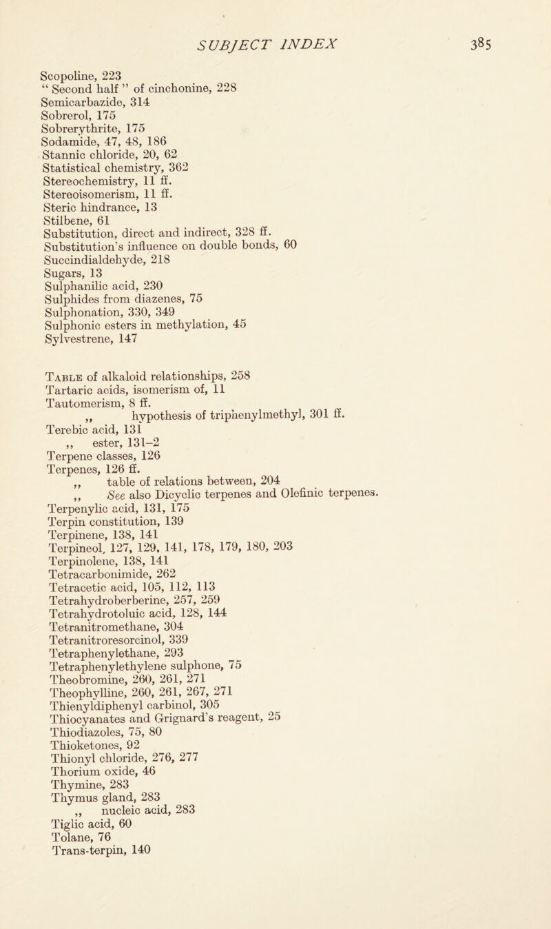 Scopoline, 223 “ Second half ” of cinchonine, 228 Semicarbazide, 314 Sobrerol, 175 Sobrerythrite, 175 Sodamide, 47, 48, 186 Stannic chloride, 20, 62 Statistical chemistry, 362 Stereochemistry, 11 ft’. Stereoisomerism, 11 If. Steric hindrance, 13 Stilbene, 61 Substitution, direct and indirect, 328 if. Substitution’s influence on double bonds, 60 Succindialdehyde, 218 Sugars, 13 Sulphanilic acid, 230 Sulphides from diazenes, 75 Sulphonation, 330, 349 Sulphonic esters in methylation, 45 Sylvestrene, 147 Table of alkaloid relationships, 258 Tartaric acids, isomerism of, 11 Tautomerism, 8 ff. „ hypothesis of triphenylmethyl, 301 ff. Terebic acid, 131 ,, ester, 131-2 Terpene classes, 126 Terpenes, 126 ff. ,, table of relations between, 204 ,, See also Dicyclic terpenes and Olefinic terpenes. Terpenylic acid, 131, 175 Terpin constitution, 139 Terpinene, 138, 141 Terpineol, 127, 129, 141, 178, 179, 180, 203 Terpinolene, 138, 141 Tetracarbonimide, 262 Tetracetic acid, 105, 112, 113 Tetrahydroberberine, 257, 259 Tetrahydrotoluic acid, 128, 144 Tetranitromethane, 304 Tetranitroresorcinol, 339 Tetraphenylethane, 293 Tetraphenylethylene sulphone, 75 Theobromine, 260, 261, 271 Theophylline, 260, 261, 267, 271 Thienyldiphenyl carbinol, 305 Thiocyanates and Grignard’s reagent, 25 Thiodiazoles, 75, 80 Thioketones, 92 Thionyl chloride, 276, 277 Thorium oxide, 46 Thymine, 283 Thymus gland, 283 ,, nucleic acid, 283 Tiglic acid, 60 Tolane, 76 Trans-terpin, 140