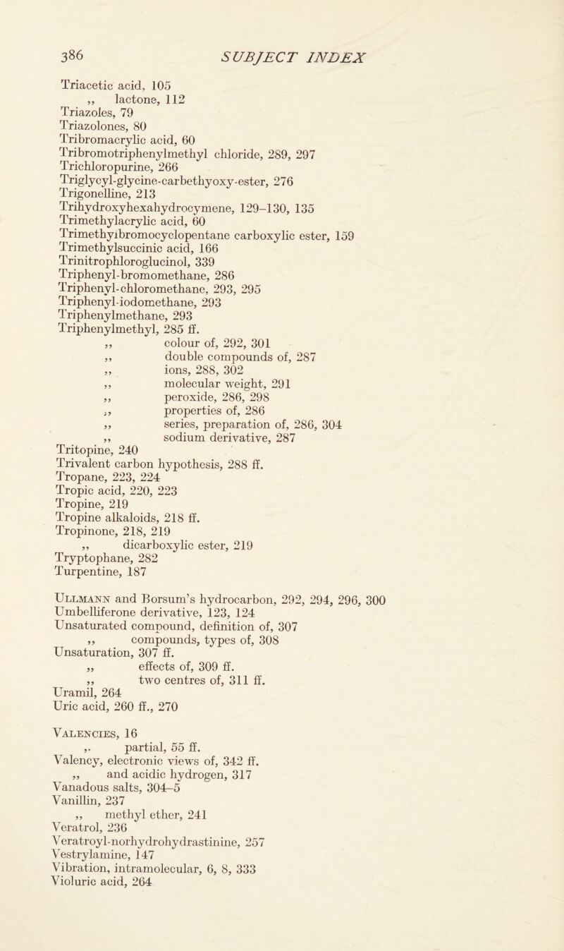 Triacetic acid, 105 „ lactone, 112 Triazoles, 79 Triazolones, 80 Tribromacrylic acid, 60 Tribromotriphenylmethyl chloride, 289, 297 Trichloropurine, 266 Triglycyl-glycine-carbethyoxy-ester, 276 Trigonelline, 213 Trihydroxyhexahydrocymene, 129-130, 135 Trimethylacrylic acid, 60 Trimethyibromocyclopentane carboxylic ester, 159 Trimethylsuccinic acid, 166 Trinitrophloroglucinol, 339 Triphenyl-bromomethane, 286 Triphenyl-chloromethane, 293, 295 Triphenyl-iodomethane, 293 Triphenylmethane, 293 Triphenylmethyl, 285 If. ,, colour of, 292, 301 ,, double compounds of, 287 ,, ions, 288, 302 ,, molecular weight, 291 ,, peroxide, 286, 298 properties of, 286 „ series, preparation of, 286, 304 ,, sodium derivative, 287 Tritopine, 240 Trivalent carbon hypothesis, 288 ff. Tropane, 223, 224 Tropic acid, 220, 223 Tropine, 219 Tropine alkaloids, 218 If. Tropinone, 218, 219 ,, dicarboxylic ester, 219 Tryptophane, 282 Turpentine, 187 Ullmann and Borsum’s hydrocarbon, 292, 294, 296, 300 Umbelliferone derivative, 123, 124 Unsaturated compound, definition of, 307 ,, compounds, types of, 308 Unsaturation, 307 ff. „ effects of, 309 ff. ,, two centres of, 311 ff. Uramil, 264 Uric acid, 260 ff., 270 Valencies, 16 ,. partial, 55 ff. Valency, electronic views of, 342 ff. ,, and acidic hydrogen, 317 Vanadous salts, 304-5 Vanillin, 237 „ methyl ether, 241 Veratrol, 236 Veratroy 1-norhydroliydrastinine, 257 Vestry lamine, 147 Vibration, intramolecular, 6, 8, 333 Violuric acid, 264
