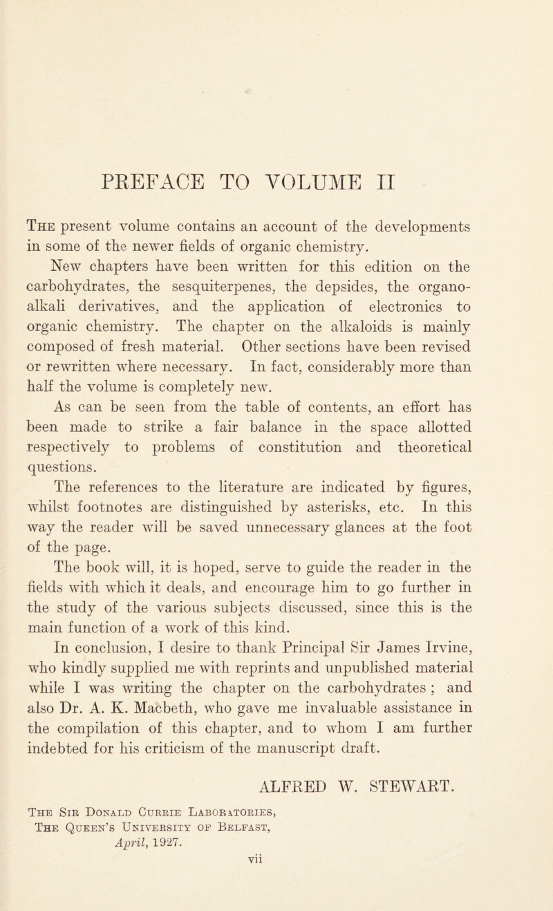 PREFACE TO VOLUME II The present volume contains an account of the developments in some of the newer fields of organic chemistry. New chapters have been written for this edition on the carbohydrates, the sesquiterpenes, the depsides, the organo- alkali derivatives, and the application of electronics to organic chemistry. The chapter on the alkaloids is mainly composed of fresh material. Other sections have been revised or rewritten where necessary. In fact, considerably more than half the volume is completely new. As can be seen from the table of contents, an effort has been made to strike a fair balance in the space allotted respectively to problems of constitution and theoretical questions. The references to the literature are indicated by figures, whilst footnotes are distinguished by asterisks, etc. In this way the reader will be saved unnecessary glances at the foot of the page. The book will, it is hoped, serve to guide the reader in the fields with which it deals, and encourage him to go further in the study of the various subjects discussed, since this is the main function of a work of this kind. In conclusion, I desire to thank Principal Sir James Irvine, who kindly supplied me with reprints and unpublished material while I was writing the chapter on the carbohydrates ; and also Dr. A. K. Macbeth, who gave me invaluable assistance in the compilation of this chapter, and to whom I am further indebted for his criticism of the manuscript draft. ALFRED W. STEWART. The Sir Donald Currie Laboratories, The Queen’s University oe Belfast, April, 1927.