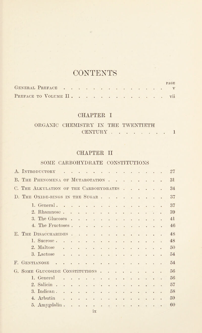 CONTENTS PAGE General Preface. v Preface to Volume II.vii CHAPTER I ORGANIC CHEMISTRY IN THE TWENTIETH CENTURY.1 CHAPTER II SOME CARBOHYDRATE CONSTITUTIONS A. Introductory.27 B. The Phenomena of Mutarotation.31 C. The Alkylation of the Carbohydrates.34 D. The Oxide-rings in the Sugar.37 1. General.37 2. Rhamnose.39 3. The Glucoses.41 4. The Fructoses.46 E. The Disaccharides.48 1. Sucrose.48 2. Maltose.50 3. Lactose.54 F. Gentianose.54 G. Some Glucoside Constitutions.56 1. General.56 2. Salicin. 57 3. Indican.58 4. Arbutin.. . 59 5. Amygdalin.60