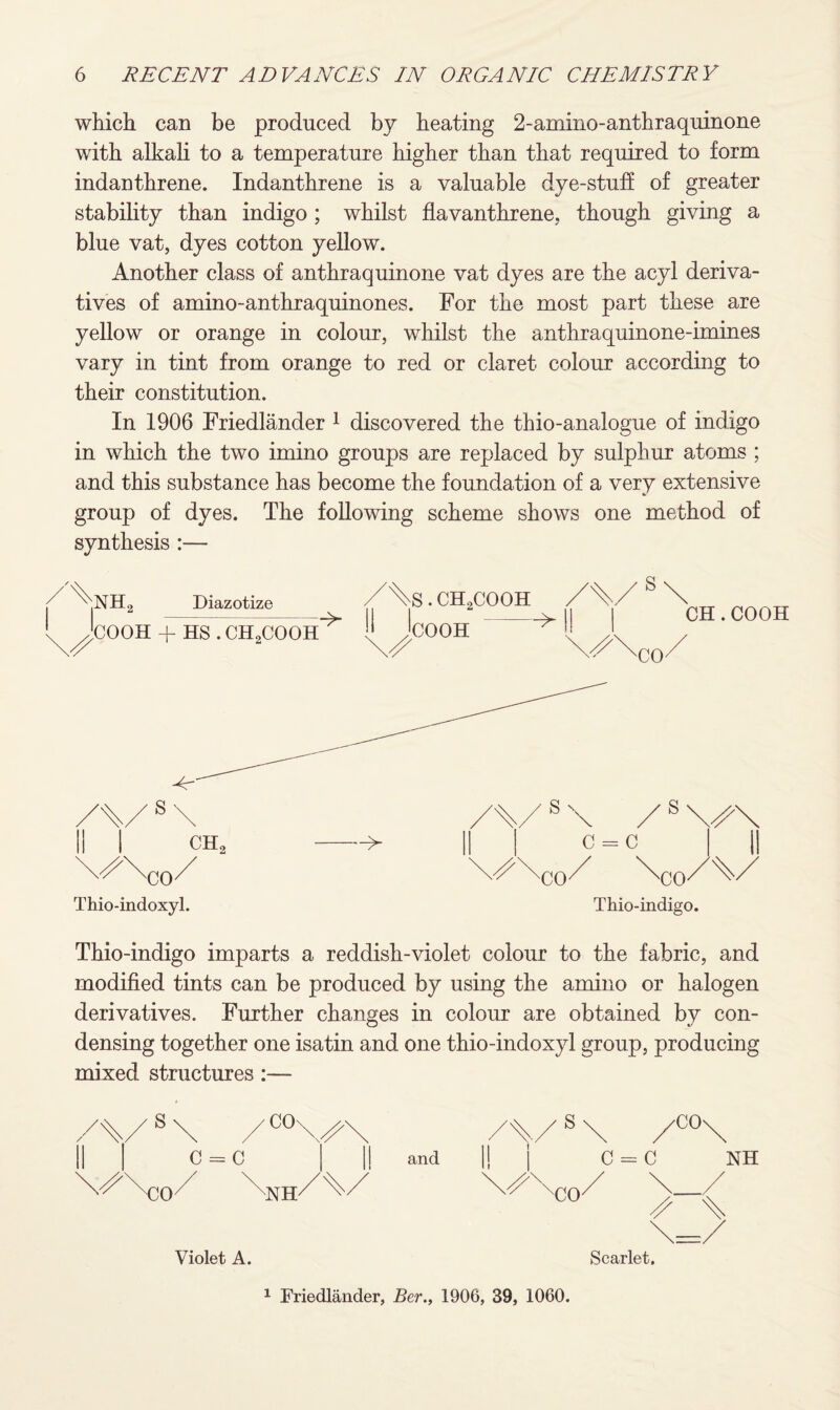 which can be produced by heating 2-amino-anthraquinone with alkali to a temperature higher than that required to form indanthrene. Indanthrene is a valuable dye-stuff of greater stability than indigo; whilst flavanthrene. though giving a blue vat, dyes cotton yellow. Another class of anthraquinone vat dyes are the acyl deriva¬ tives of amino-anthraquinones. For the most part these are yellow or orange in colour, whilst the anthraquinone-imines vary in tint from orange to red or claret colour according to their constitution. In 1906 Friedlander 1 discovered the thio-analogue of indigo in which the two imino groups are replaced by sulphur atoms ; and this substance has become the foundation of a very extensive group of dyes. The following scheme shows one method of synthesis :— Thio-indoxyl. Thio-indigo. Thio-indigo imparts a reddish-violet colour to the fabric, and modified tints can be produced by using the amino or halogen derivatives. Further changes in colour are obtained bv con- O V densing together one isatin and one thio-indoxyl group, producing mixed structures:— Violet A. Scarlet. 1 Friedlander, Ber., 1906, 39, 1060.