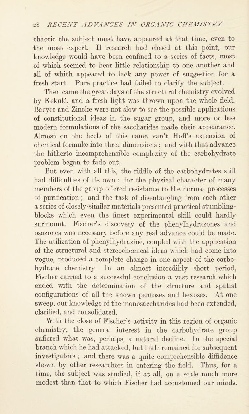 chaotic the subject must have appeared at that time, even to the most expert. If research had closed at this point, our knowledge would have been confined to a series of facts, most of which seemed to bear little relationship to one another and all of which appeared to lack any power of suggestion for a fresh start. Pure practice had failed to clarify the subject. Then came the great days of the structural chemistry evolved by Kekule, and a fresh light was thrown upon the whole field. Baeyer and Zincke were not slow to see the possible applications of constitutional ideas in the sugar group, and more or less modern formulations of the saccharides made their appearance. Almost on the heels of this came van’t Hoff’s extension of chemical formulae into three dimensions ; and with that advance the hitherto incomprehensible complexity of the carbohydrate problem began to fade out. But even with all this, the riddle of the carbohydrates still had difficulties of its own : for the physical character of many members of the group offered resistance to the normal processes of purification; and the task of disentangling from each other a series of closely-similar materials presented practical stumbling- blocks which even the finest experimental skill could hardly surmount. Fischer’s discovery of the phenylhydrazones and osazones was necessary before any real advance could be made. The utilization of phenylhydrazine, coupled with the application of the structural and stereochemical ideas which had come into vogue, produced a complete change in one aspect of the carbo¬ hydrate chemistry. In an almost incredibly short period, Fischer carried to a successful conclusion a vast research which ended with the determination of the structure and spatial configurations of all the known pentoses and hexoses. At one sweep, our knowledge of the monosaccharides had been extended, clarified, and consolidated. With the close of Fischer’s activity in this region of organic chemistry, the general interest in the carbohydrate group suffered what was, perhaps, a natural decline. In the special branch which he had attacked, but little remained for subsequent investigators ; and there was a quite comprehensible diffidence shown by other researchers in entering the field. Thus, for a time, the subject was studied, if at all, on a scale much more modest than that to which Fischer had accustomed our minds.