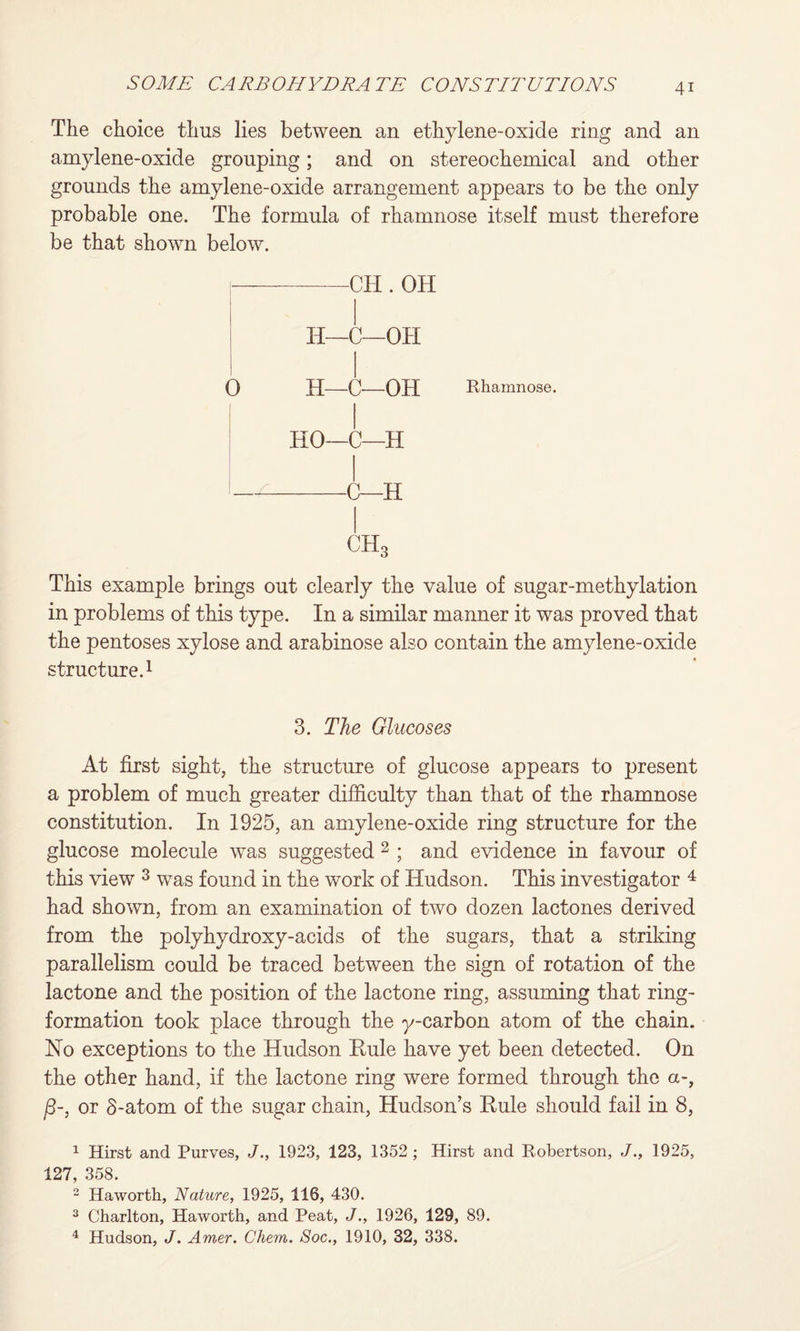 The choice thus lies between an ethylene-oxide ring and an amylene-oxide grouping; and on stereochemical and other grounds the amylene-oxide arrangement appears to be the only probable one. The formula of rhamnose itself must therefore be that shown below. -CH . OH H—C—OH 0 H—C—-OH Rhamnose. HO—C—H —-C—H ch3 This example brings out clearly the value of sugar-methylation in problems of this type. In a similar manner it was proved that the pentoses xylose and arabinose also contain the amylene-oxide structure.1 3. The Glucoses At first sight, the structure of glucose appears to present a problem of much greater difficulty than that of the rhamnose constitution. In 1925, an amylene-oxide ring structure for the glucose molecule was suggested 2 ; and evidence in favour of this view 3 was found in the work of Hudson. This investigator 4 had shown, from an examination of two dozen lactones derived from the polyhydroxy-acids of the sugars, that a striking parallelism could be traced between the sign of rotation of the lactone and the position of the lactone ring, assuming that ring- formation took place through the y-carbon atom of the chain. No exceptions to the Hudson Rule have yet been detected. On the other hand, if the lactone ring were formed through the a-, j8-, or S-atom of the sugar chain, Hudson’s Rule should fail in 8, 1 Hirst and Purves, J., 1923, 123, 1352 ; Hirst and Robertson, J., 1925, 127, 358. 2 Haworth, Nature, 1925, 116, 430. 3 Charlton, Haworth, and Peat, J., 1926, 129, 89. 4 Hudson, J. Amer. Chem. Soc., 1910, 32, 338.